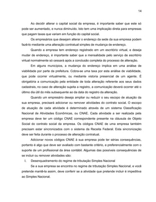 14
Ao decidir alterar o capital social da empresa, é importante saber que este só
pode ser aumentado, e nunca diminuído. Isto tem uma implicação direta para empresas
que pagam taxas que variam em função do capital social.
Os empresários que desejam alterar o endereço da sede da sua empresa podem
fazê-lo mediante uma alteração contratual simples de mudança de endereço.
Quando a empresa tem endereço registrado em um escritório virtual, e deseja
mudar de endereço, é importante saber que a mensalidade pelo serviço de escritório
virtual normalmente só cessará após a conclusão completa do processo de alteração.
Em alguns municípios, a mudança do endereço implica em uma análise de
viabilidade por parte da prefeitura. Cobra-se uma taxa por esta análise de viabilidade,
que pode ocorrer virtualmente, ou mediante vistoria presencial de um agente. É
obrigatória a comunicação pela entidade de toda alteração referente aos seus dados
cadastrais, no caso de alteração sujeita a registro, a comunicação deverá ocorrer até o
último dia útil do mês subsequente ao da data do registro da alteração.
Quando um empresário deseja ampliar ou reduzir o seu escopo de atuação da
sua empresa, precisará adicionar ou remover atividades do contrato social. O escopo
de atuação de cada atividade é determinado através de um sistema Classificação
Nacional de Atividades Econômicas, ou CNAE. Cada atividade a ser realizada pela
empresa deve ter um código CNAE correspondente presente na cláusula de Objeto
Social do contrato social da empresa. Os códigos CNAE de uma empresa também
precisam estar sincronizados com o sistema da Receita Federal. Esta sincronização
deve ser feita durante o processo de alteração contratual.
Adicionar novos códigos CNAE à sua empresa pode ter sérias consequências,
portanto é algo que deve ser avaliado com bastante critério, e preferencialmente com o
suporte de um profissional da área contábil. Algumas das possíveis consequências de
se incluir ou remover atividades são:
I. Desenquadramento do regime de tributação Simples Nacional
Se a sua empresa se encontra no regime de tributação Simples Nacional, e você
pretende mantê-la assim, deve conferir se a atividade que pretende incluir é impeditiva
ao Simples Nacional.
 