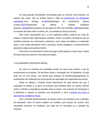 16
As duas grandes dificuldades encontradas para se encerrar uma empresa, na
maioria dos casos, são as dívidas fiscais e falta de cumprimento de obrigações
acessórias como entrega da DIPJ(Declaração de rendimentos pessoa
jurídica), DCTF(Declaração de débitos e créditos tributários
federais), DACON(Demonstrativo da apuração do PIS e da COFINS), DIRF(Declaração
do imposto de renda retido na fonte), etc. acumuladas ao longo do tempo.
Sem haver necessidade de ir a uma repartição pública, pode-se por meio do
acesso a internet obter determinadas certidões. Porém, na prática, constata-se que as
certidões precisam de mecanismos anteriores, como baixas de débitos na repartição
fiscal, o que acaba dificultando todo o processo, sendo obrigatório o comparecimento
pessoal ao órgão para esclarecimento.
Para iniciar o encerramento devem-se seguir certos passos, e para evitar a perda
de tempo deve-se observar uma sequencia lógica.
4.4 ELABORAR O DISTRATO SOCIAL
De inicio os membros da sociedade devem se reunir para assinar a ata de
encerramento da empresa. Tal ata deve conter a nomeação de um liquidante, no qual
pode ser um dos sócios, que servirá para extinguir às pendências(pagamento ou
recebimento não realizados),as quais devem ser aprovadas em assembleia dos sócios.
Então se elabora o Distrato Social (documento do qual informa por que a
sociedade se desfez e os bens da empresa são divididos entre os sócios). Deverá
conter o distrato a importância repartida entre os sócios, o(s) motivo(s) de dissolução e
a referência à pessoa ou pessoas que assumirem o ativo e guarda dos livros e
documentos contábeis e fiscais.
Com o Distrato Social assinado, os sócios entram em consenso com a extinção
da sociedade. Caso os sócios estejam em conflitos, para buscar um acordo, será
necessário encontrar um mediador, que pode ser um advogado ou o contador da
empresa.
 