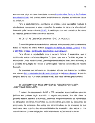 18
empresa que paga impostos municipais, como o Imposto sobre Serviços de Qualquer
Natureza (ISSQN), será preciso pedir o encerramento da empresa do banco de dados
da prefeitura.
Para o estabelecimento contribuinte do imposto sobre operações relativas à
circulação de mercadorias e sobre prestações de serviços de transporte interestadual,
intermunicipal e de comunicação (ICMS), é preciso procurar uma unidade da Secretaria
da Fazenda, para dar baixa na inscrição estadual.
4.8 OBTER AS CERTIDÕES DO MINISTÉRIO DA FAZENDA
É verificado pela Receita Federal do Brasil se a empresa recolheu corretamente
todos os tributos de âmbito federal, (Imposto de Renda de Pessoa Jurídica, o PIS,
a COFINS e a CSLL - Contribuição Social sobre o Lucro Líquido).
Para afirmar a regularidade com o governo federal, é necessário que o
contribuinte solicite a Certidão Negativa Conjunta, que une a Certidão Negativa de
Inscrição de Dívida Ativa da União, (emitida pela Procuradoria da Fazenda Nacional), e
a Certidão de Quitação de Tributos e Contribuições Federais (concedida pela Receita
Federal).
As empresas que estiverem em dia podem adquirir pela internet as certidões,
nos sites da Procuradoria-Geral da Fazenda Nacional e da Receita Federal. A certidão
conjunta da RFB e da PGFN tem validade de 180 dias e são emitidas gratuitamente.
4.9 MICROEMPRESA (ME) E EMPRESA DE PEQUENO PORTE (EPP)
- DISPENSA E EXIGÊNCIAS
O registro do encerramento de ME e EPP, respectivo a empresários e pessoas
jurídicas em qualquer órgão envolvido no registro empresarial, dos três níveis de
governo (federal, estadual e municipal), ocorrerão independentemente da regularidade
de obrigações tributárias, trabalhistas ou previdenciárias, principais ou acessórias, do
empresário, da sociedade, dos sócios, dos administradores ou de empresas de que
participem, sem prejuízo das responsabilidades do empresário, dos sócios ou dos
administradores por tais obrigações, verificada antes ou após o ato de extinção.
 