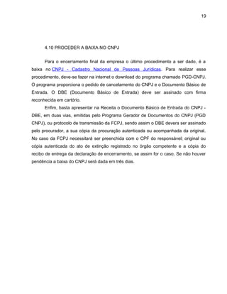 19
4.10 PROCEDER A BAIXA NO CNPJ
Para o encerramento final da empresa o último procedimento a ser dado, é a
baixa no CNPJ - Cadastro Nacional de Pessoas Jurídicas. Para realizar esse
procedimento, deve-se fazer na internet o download do programa chamado PGD-CNPJ.
O programa proporciona o pedido de cancelamento do CNPJ e o Documento Básico de
Entrada. O DBE (Documento Básico de Entrada) deve ser assinado com firma
reconhecida em cartório.
Enfim, basta apresentar na Receita o Documento Básico de Entrada do CNPJ -
DBE, em duas vias, emitidas pelo Programa Gerador de Documentos do CNPJ (PGD
CNPJ), ou protocolo de transmissão da FCPJ, sendo assim o DBE devera ser assinado
pelo procurador, a sua cópia da procuração autenticada ou acompanhada da original.
No caso da FCPJ necessitará ser preenchida com o CPF do responsável; original ou
cópia autenticada do ato de extinção registrado no órgão competente e a cópia do
recibo de entrega da declaração de encerramento, se assim for o caso. Se não houver
pendência a baixa do CNPJ será dada em três dias.
 