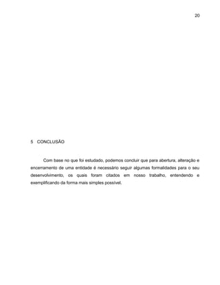 20
5 CONCLUSÃO
Com base no que foi estudado, podemos concluir que para abertura, alteração e
encerramento de uma entidade é necessário seguir algumas formalidades para o seu
desenvolvimento, os quais foram citados em nosso trabalho, entendendo e
exemplificando da forma mais simples possível.
 