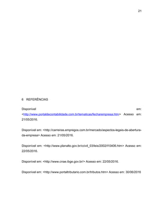 21
6 REFERÊNCIAS
Disponível em:
<http://www.portaldecontabilidade.com.br/tematicas/fecharempresa.htm> Acesso em:
21/05/2016.
Disponível em: <http://carreiras.empregos.com.br/mercado/aspectos-legais-de-abertura-
da-empresa> Acesso em: 21/05/2016.
Disponível em: <http://www.planalto.gov.br/ccivil_03/leis/2002/l10406.htm> Acesso em:
22/05/2016.
Disponível em: <http://www.cnae.ibge.gov.br/> Acesso em: 22/05/2016.
Disponível em: <http://www.portaltributario.com.br/tributos.htm> Acesso em: 30/06/2016
 