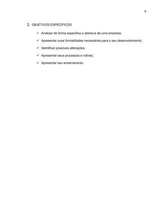 4
2. OBJETIVOS ESPECÍFICOS
 Analisar de forma especifica a abertura de uma empresa;
 Apresentar suas formalidades necessárias para o seu desenvolvimento;
 Identificar possíveis alterações;
 Apresentar seus processos e rotinas;
 Apresentar seu encerramento.
 