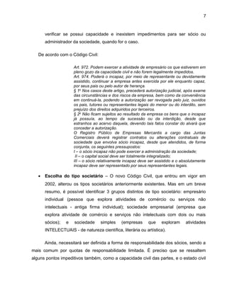7
verificar se possui capacidade e inexistem impedimentos para ser sócio ou
administrador da sociedade, quando for o caso.
De acordo com o Código Civil:
Art. 972. Podem exercer a atividade de empresário os que estiverem em
pleno gozo da capacidade civil e não forem legalmente impedidos.
Art. 974. Poderá o incapaz, por meio de representante ou devidamente
assistido, continuar a empresa antes exercida por ele enquanto capaz,
por seus pais ou pelo autor de herança.
§ 1o
Nos casos deste artigo, precederá autorização judicial, após exame
das circunstâncias e dos riscos da empresa, bem como da conveniência
em continuá-la, podendo a autorização ser revogada pelo juiz, ouvidos
os pais, tutores ou representantes legais do menor ou do interdito, sem
prejuízo dos direitos adquiridos por terceiros.
§ 2o
Não ficam sujeitos ao resultado da empresa os bens que o incapaz
já possuía, ao tempo da sucessão ou da interdição, desde que
estranhos ao acervo daquela, devendo tais fatos constar do alvará que
conceder a autorização.
O Registro Público de Empresas Mercantis a cargo das Juntas
Comerciais deverá registrar contratos ou alterações contratuais de
sociedade que envolva sócio incapaz, desde que atendidos, de forma
conjunta, os seguintes pressupostos:
I – o sócio incapaz não pode exercer a administração da sociedade;
II – o capital social deve ser totalmente integralizado;
III – o sócio relativamente incapaz deve ser assistido e o absolutamente
incapaz deve ser representado por seus representantes legais.
• Escolha do tipo societário – O novo Código Civil, que entrou em vigor em
2002, alterou os tipos societários anteriormente existentes. Mas em um breve
resumo, é possível identificar 3 grupos distintos de tipo societário: empresário
individual (pessoa que explora atividades de comércio ou serviços não
intelectuais - antiga firma individual); sociedade empresarial (empresa que
explora atividade de comércio e serviços não intelectuais com dois ou mais
sócios); e sociedade simples (empresas que exploram atividades
INTELECTUAIS - de natureza científica, literária ou artística).
Ainda, necessitará ser definida a forma de responsabilidade dos sócios, sendo a
mais comum por quotas de responsabilidade limitada. É preciso que se ressaltem
alguns pontos impeditivos também, como a capacidade civil das partes, e o estado civil
 