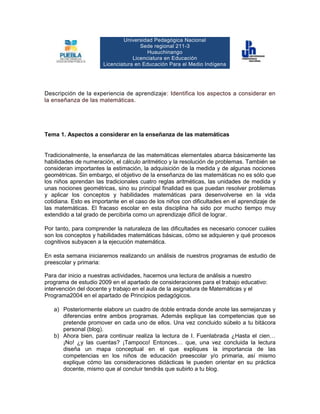 Universidad Pedagógica NacionalSede regional 211-3 Huauchinango Licenciatura en EducaciónLicenciatura en Educación Para el Medio Indígena<br />Descripción de la experiencia de aprendizaje: Identifica los aspectos a considerar en la enseñanza de las matemáticas.  <br />Tema 1. Aspectos a considerar en la enseñanza de las matemáticas<br />Tradicionalmente, la enseñanza de las matemáticas elementales abarca básicamente las habilidades de numeración, el cálculo aritmético y la resolución de problemas. También se consideran importantes la estimación, la adquisición de la medida y de algunas nociones geométricas. Sin embargo, el objetivo de la enseñanza de las matemáticas no es sólo que los niños aprendan las tradicionales cuatro reglas aritméticas, las unidades de medida y unas nociones geométricas, sino su principal finalidad es que puedan resolver problemas y aplicar los conceptos y habilidades matemáticas para desenvolverse en la vida cotidiana. Esto es importante en el caso de los niños con dificultades en el aprendizaje de las matemáticas. El fracaso escolar en esta disciplina ha sido por mucho tiempo muy extendido a tal grado de percibirla como un aprendizaje difícil de lograr.<br />Por tanto, para comprender la naturaleza de las dificultades es necesario conocer cuáles son los conceptos y habilidades matemáticas básicas, cómo se adquieren y qué procesos cognitivos subyacen a la ejecución matemática.<br />En esta semana iniciaremos realizando un análisis de nuestros programas de estudio de preescolar y primaria:<br />Para dar inicio a nuestras actividades, hacemos una lectura de análisis a nuestro programa de estudio 2009 en el apartado de consideraciones para el trabajo educativo: intervención del docente y trabajo en el aula de la asignatura de Matemáticas y el Programa 2004 en el apartado de Principios pedagógicos.<br />Posteriormente elabore un cuadro de doble entrada donde anote las semejanzas y diferencias entre ambos programas. Además explique las competencias que se pretende promover en cada uno de ellos. Una vez concluido súbelo a tu bitácora personal (blog). <br />Ahora bien, para continuar realiza la lectura de I. Fuenlabrada ¿Hasta el cien… ¡No! ¿y las cuentas? ¡Tampoco! Entonces… que, una vez concluida la lectura diseña un mapa conceptual en el que expliques la importancia de las competencias en los niños de educación preescolar y/o primaria, así mismo explique cómo las consideraciones didácticas le pueden orientar en su práctica docente, mismo que al concluir tendrás que subirlo a tu blog.<br />Para continuar con nuestras actividades analizaremos la lectura del texto de Salvador Llinares, una vez concluida la lectura:<br />Elabora nuevamente un cuadro comparativo en el que indiques las competencias que se presentan en cada una de las escenas de aula incluidas en el texto y compárelas con tu práctica de enseñanza de las matemáticas. Finalmente en la parte inferior del cuadro elabora un breve escrito en el que identifiques los elementos que definen la competencia matemática de una persona y súbelo nuevamente a tu blog. <br />Tu última participación será para dialogar con alguno de tu  grupo, para lo cual tendrás que visitar su blog personal para dejar un comentario en relación con su aporte de esta semana. <br />