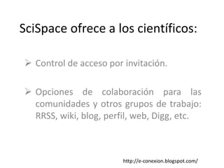 SciSpace ofrece a los científicos:

 Control de acceso por invitación.

 Opciones de colaboración para las
  comunidades y otros grupos de trabajo:
  RRSS, wiki, blog, perfil, web, Digg, etc.



                        http://e-conexion.blogspot.com/
 