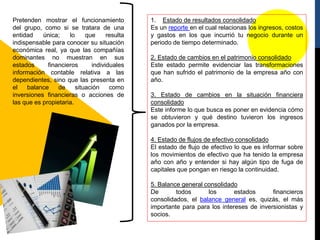 Pretenden mostrar el funcionamiento
del grupo, como si se tratara de una
entidad única; lo que resulta
indispensable para conocer su situación
económica real, ya que las compañías
dominantes no muestran en sus
estados financieros individuales
información contable relativa a las
dependientes, sino que las presenta en
el balance de situación como
inversiones financieras o acciones de
las que es propietaria.
1. Estado de resultados consolidado
Es un reporte en el cual relacionas los ingresos, costos
y gastos en los que incurrió tu negocio durante un
periodo de tiempo determinado.
2. Estado de cambios en el patrimonio consolidado
Este estado permite evidenciar las transformaciones
que han sufrido el patrimonio de la empresa año con
año.
3. Estado de cambios en la situación financiera
consolidado
Este informe lo que busca es poner en evidencia cómo
se obtuvieron y qué destino tuvieron los ingresos
ganados por la empresa.
4. Estado de flujos de efectivo consolidado
El estado de flujo de efectivo lo que es informar sobre
los movimientos de efectivo que ha tenido la empresa
año con año y entender si hay algún tipo de fuga de
capitales que pongan en riesgo la continuidad.
5. Balance general consolidado
De todos los estados financieros
consolidados, el balance general es, quizás, el más
importante para para los intereses de inversionistas y
socios.
 