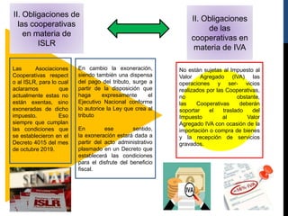 II. Obligaciones de
las cooperativas
en materia de
ISLR
II. Obligaciones
de las
cooperativas en
materia de IVA
Las Asociaciones
Cooperativas respect
o al ISLR, para lo cual
aclaramos que
actualmente estas no
están exentas, sino
exoneradas de dicho
impuesto. Eso
siempre que cumplan
las condiciones que
se establecieron en el
Decreto 4015 del mes
de octubre 2019.
En cambio la exoneración,
siendo también una dispensa
del pago del tributo, surge a
partir de la disposición que
haga expresamente el
Ejecutivo Nacional conforme
lo autorice la Ley que crea al
tributo
En ese sentido,
la exoneración estará dada a
partir del acto administrativo
plasmado en un Decreto que
establecerá las condiciones
para el disfrute del beneficio
fiscal.
No están sujetas al Impuesto al
Valor Agregado (IVA) las
operaciones y ser- vicios
realizados por las Cooperativas,
no obstante,
las Cooperativas deberán
soportar el traslado del
Impuesto al Valor
Agregado IVA con ocasión de la
importación o compra de bienes
y la recepción de servicios
gravados.
 