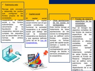  Patrimonio neto
Recoge este concepto
y desarrolla los puntos
que configuran los
fondos propios de las
sociedades
cooperativas: el capital
social y los fondos
subordinados con
vencimiento en la
liquidación de la
cooperativa, siempre que
cumplan los requisitos
que se desarrollan en las
normas de ambos
conceptos.
 Capital social
El capital social
determina el capital
social mínimo con el que
puede constituirse y
funcionar la sociedad
cooperativa o el capital
social por debajo del
cual la sociedad
cooperativa se disolverá,
y que aparece definido
como tal en la Ley de
Cooperativas.
 Otras aportaciones
de los socios no
reintegrables:
Esta norma recoge el
tratamiento de otras
aportaciones de los
socios no reintegrables
que se califican como
fondos propios,
aunque no formen
parte del capital social,
siempre y cuando no
constituyan
contraprestación por la
entrega de bienes o
servicios prestados por
la cooperativa.
 Fondos de reserva
específicos de las
sociedades
cooperativas;
Aquí se recogen los
aspectos contables de
los fondos de reserva
específicos de las
sociedades
cooperativas. La
distinción a efectos
contables entre
patrimonio neto y
pasivo también
determina el
tratamiento contable
de estos fondos, en
concreto el Fondo de
Reserva Obligatorio,
que se califica como
patrimonio neto o
como pasivo
dependiendo de si es
exigible o no.
 