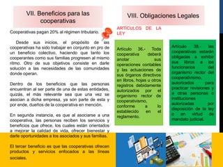 VII. Beneficios para las
cooperativas
Cooperativas pagan 20% al régimen tributario.
Desde sus inicios, el propósito de las
cooperativas ha sido trabajar en conjunto en pro de
un beneficio colectivo, haciendo que tanto los
cooperantes como sus familias progresen al mismo
ritmo. Otro de sus objetivos consiste en darle
solución a las necesidades de las comunidades
donde operan.
Dentro de los beneficios que las personas
encuentran al ser parte de una de estas entidades,
quizás, el más relevante sea que una vez se
asocian a dicha empresa, ya son parte de esta y
por ende, dueños de la cooperativa en mención.
En segunda instancia, es que al asociarse a una
cooperativa, las personas reciben los servicios y
beneficios que ofrece, los cuales están orientados
a mejorar la calidad de vida, ofrecer bienestar y
darle oportunidades a los asociados y sus familias.
El tercer beneficio es que las cooperativas ofrecen
productos y servicios enfocados a las líneas
sociales.
VIII. Obligaciones Legales
ARTÍCULOS DE LA
LEY
Artículo 36.- Toda
cooperativa deberá
anotar sus
operaciones contables
y las actuaciones de
sus órganos directivos
en libros, hojas u otros
registros debidamente
autorizados por el
organismo rector de
cooperativismo,
conforme a lo
establecido en el
reglamento.
Artículo 38.- las
cooperativas estarán
obligadas a exhibir
sus libros a los
funcionarios del
organismo rector del
cooperativismo,
autorizados para
practicar revisiones y
a otras personas o
instituciones
autorizadas por
disposición de la ley
o en virtud de
mandato judicial.
 
