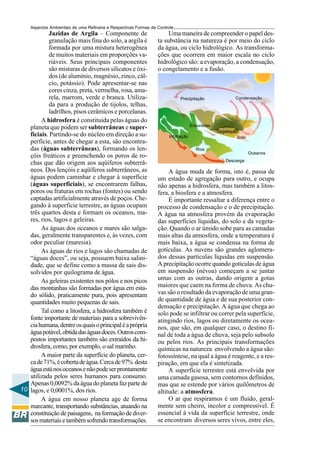 Aspectos Ambientais de uma Refinaria e Respectivas Formas de Controle
           Jazidas de Argila – Componente de                          Uma maneira de compreender o papel des-
           granulação mais fina do solo, a argila é              ta substância na natureza é por meio do ciclo
           formada por uma mistura heterogênea                   da água, ou ciclo hidrológico. As transforma-
           de muitos materiais em proporções va-                 ções que ocorrem em maior escala no ciclo
           riáveis. Seus principais componentes                  hidrológico são: a evaporação, a condensação,
           são misturas de diversos silicatos e óxi-             o congelamento e a fusão.
           dos (de alumínio, magnésio, zinco, cál-
           cio, potássio). Pode apresentar-se nas
           cores cinza, preta, vermelha, rosa, ama-
           rela, marrom, verde e branca. Utiliza-                           Precipitação                Condensação
           da para a produção de tijolos, telhas,
           ladrilhos, pisos cerâmicos e porcelanas.
        A hidrosfera é constituída pelas águas do
                                                                                    Enxuradas
   planeta que podem ser subterrâneas e super-
                                                                                                Vegetação
   ficiais. Partindo-se do núcleo em direção a su-                    Infiltração                        Solo
   perfície, antes de chegar a esta, são encontra-
   das (águas subterrâneas), formando os len-                                         Rios
                                                                                                                Oceanos
   çóis freáticos e preenchendo os poros de ro-
                                                                                                   Descarga
   chas que dão origem aos aqüíferos subterrâ-
   neos. Dos lençóis e aqüíferos subterrâneos, as                     A água muda de forma, isto é, passa de
   águas podem caminhar e chegar à superfície                    um estado de agregação para outro, e ocupa
   (águas superficiais), se encontrarem falhas,                  não apenas a hidrosfera, mas também a litos-
   poros ou fraturas em rochas (fontes) ou sendo                 fera, a biosfera e a atmosfera.
   captadas artificialmente através de poços. Che-                    É importante ressaltar a diferença entre o
   gando à superfície terrestre, as águas ocupam                 processo de condensação e o de precipitação.
   três quartos desta e formam os oceanos, ma-                   A água na atmosfera provém da evaporação
   res, rios, lagos e geleiras.                                  das superfícies líquidas, do solo e da vegeta-
        As águas dos oceanos e mares são salga-                  ção. Quando o ar úmido sobe para as camadas
   das, geralmente transparentes e, às vezes, com                mais altas da atmosfera, onde a temperatura é
   odor peculiar (maresia).                                      mais baixa, a água se condensa na forma de
        As águas de rios e lagos são chamadas de                 gotículas. As nuvens são grandes aglomera-
   “águas doces”, ou seja, possuem baixa salini-                 dos dessas partículas líquidas em suspensão.
   dade, que se define como a massa de sais dis-                 A precipitação ocorre quando gotículas de água
   solvidos por quilograma de água.                              em suspensão (névoa) começam a se juntar
        As geleiras existentes nos pólos e nos picos             umas com as outras, dando origem a gotas
   das montanhas são formadas por água em esta-                  maiores que caem na forma de chuva. As chu-
   do sólido, praticamente pura, pois apresentam                 vas são o resultado da evaporação de uma gran-
   quantidades muito pequenas de sais.                           de quantidade de água e de sua posterior con-
                                                                 densação e precipitação. A água que chega ao
        Tal como a litosfera, a hidrosfera também é              solo pode se infiltrar ou correr pela superfície,
   fonte importante de materiais para a sobrevivên-              atingindo rios, lagos ou diretamente os ocea-
   cia humana, dentre os quais o principal é a própria           nos, que são, em qualquer caso, o destino fi-
   água potável, obtida das águas doces. Outros com-             nal de toda a água de chuva, seja pelo subsolo
   postos importantes também são extraídos da hi-                ou pelos rios. As principais transformações
   drosfera, como, por exemplo, o sal marinho.                   químicas na natureza envolvendo a água são:
        A maior parte da superfície do planeta, cer-             fotossíntese, na qual a água é reagente, e a res-
   ca de 71%, é coberta de água. Cerca de 97% desta              piração, em que ela é sintetizada.
   água está nos oceanos e não pode ser prontamente                   A superfície terrestre está envolvida por
   utilizada pelos seres humanos para consumo.                   uma camada gasosa, sem contornos definidos,
   Apenas 0,0092% da água do planeta faz parte de                mas que se estende por vários quilômetros de
10 lagos, e 0,0001%, dos rios.                                   altitude: a atmosfera.
        A água em nosso planeta age de forma                          O ar que respiramos é um fluido, geral-
   marcante, transportando substâncias, atuando na               mente sem cheiro, incolor e compressível. É
   constituição de paisagens, na formação de diver-              essencial à vida da superfície terrestre, onde
   sos materiais e também sofrendo transformações.               se encontram diversos seres vivos, entre eles,
 