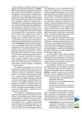 Aspectos Ambientais de uma Refinaria e Respectivas Formas de Controle
aqueles de formas microscópicas. Na tropos-                  mais facilmente, e essa é a principal razão da
fera (região mais baixa da atmosfera, que che-               queima de combustíveis em veículos emitir
ga a cerca de 18 km de altitude), a atmosfera é              óxidos de nitrogênio, poluentes do ar. O nitro-
formada por misturas de gases: nitrogênio (N2),              gênio atmosférico é essencial à vida, pois é fonte
constituinte mais abundante, oxigênio (O2),                  de compostos nitrogenados indispensáveis a
argônio (Ar), neônio (Ne), hélio (He), criptônio             todos os seres vivos. Por interação com a ele-
(Kr), xenônio (Xe), gás carbônico (CO2), além                tricidade, proveniente dos raios durante chuvas,
de quantidades variáveis de água (H2O), a                    esse gás, água e oxigênio transformam-se em
umidade do ar. Dependendo da região, podem                   amônia e óxidos de nitrogênio, que por sua vez,
ser encontradas também partículas sólidas (poei-             arrastados pela água das chuvas e interagindo
ra), gotículas de materiais líquidos como a                  com os componentes do solo, originam com-
água, formando a neblina, por exemplo; e ga-                 postos como nitratos e sais de amônio, todos
ses como o dióxido de enxofre (SO2), dióxido                 indispensáveis para que os vegetais possam pro-
de nitrogênio (NO2), monóxido de carbono                     duzir aminoácidos e proteínas e conseqüente-
(CO), ozônio (O3), metano (CH4) e muitos                     mente, os animais possam dispor dessas subs-
outros. Com o aumento da altitude, o ar vai                  tâncias, por meio da cadeia alimentar.
ficando cada vez mais rarefeito, pois diminui                     Com o crescimento populacional huma-
a quantidade total dos gases componentes.                    no, a quantidade de compostos nitrogenados
Entretanto a quantidade de certos gases aumen-               obtidos por esse processo natural tornou-se in-
ta. Na estratosfera (região seguinte à tropos-               suficiente, e sua produção industrial passou a
fera), a quantidade de ozônio, por exemplo,                  ser necessária para utilização como fertilizan-
aumenta muito em relação à que existe na su-                 tes na agricultura. O nitrogênio, quando puro,
perfície. Com o aumento da altitude, a homo-                 no estado líquido, é amplamente utilizado em
geneidade aumenta, pois deixam de existir as                 processos criogênicos, ou seja, resfriamento a
partículas sólidas e líquidas. Torna-se mistura              baixíssimas temperaturas.
de uma só fase, a gasosa, enquanto que, na tro-                   Os gases nobres, hélio, neônio, argônio,
posfera, o sistema é trifásico, com sólidos,                 xenônio, criptônio e radônio são assim cha-
como a poeira, líquidos, como as nuvens e                    mados porque se acreditava que eram elemen-
gases constituintes do ar. O ar atmosférico tam-             tos químicos inertes. Hoje, tal visão não mais
bém é fonte de materiais para a utilização hu-               é aceita. Todos os gases nobres existem na at-
mana, entre os quais o oxigênio, o nitrogênio                mosfera em baixas concentrações.
e os gases nobres.                                                Na superfície terrestre, há várias formas
     O oxigênio está presente no ar em con-                  de vida na litosfera, na hidrosfera e na atmos-
centrações da ordem de 20% em volume. O                      fera. Estas três regiões do planeta estão inti-
oxigênio combina-se com a grande maioria dos                 mamente relacionadas entre si, constituindo a
elementos químicos conhecidos, formando                      biosfera, a região em que há vida. Aceita-se
óxidos, e é o elemento mais abundante do pla-                hoje que, entre as condições planetárias bási-
neta – está presente na hidrosfera, litosfera e              cas para que possa existir vida , seja essencial:
atmosfera. Nas condições ambientais, é parcial-                   – presença de água, no estado líquido, em
mente solúvel em água, o suficiente para man-                        quantidade suficiente;
ter toda a vida aquática aeróbica, ou seja, que                   – energia solar em quantidade adequada,
depende de oxigênio. O oxigênio puro tem                             fornecendo luz e calor;
grande importância na siderurgia (fabricação                      – ocorrência de interações e transforma-
de aço). Na medicina (uso hospitalar) e em pro-                      ções entre materiais sólidos, líquidos e
cessos de soldas, como o realizado com os                            gasosos.
maçaricos oxi-acetileno.                                          Tais condições são essenciais para que os
     O nitrogênio é o componente mais abun-                  seres vivos possam se desenvolver e se repro-
dante no ar atmosférico. Nas condições do am-                duzir, utilizando, transformando e produzin-
biente, é relativamente pouco reativo quando                 do grande número e variedade de materiais dos
comparado com o oxigênio. Essa é uma caracte-                quais dependem para sobreviver. Em seguida,
rística importante para a vida no planeta, pois se           alguns desses materiais serão exemplificados: 11
sua interação com o oxigênio, nessas condi-                       – Carboidratos: Os vegetais produzem,
ções, resultasse em transformação química, não                       a partir da fotossíntese, os chamados
existiria oxigênio na atmosfera. Em tempera-                         carboidratos ou hidratos de carbono:
turas mais altas, tais transformações ocorrem                        açúcares, amido e celulose. Têm como
 