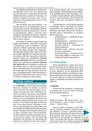 Aspectos Ambientais de uma Refinaria e Respectivas Formas de Controle
     A população mundial está crescendo apro-                Esse controle adquire cada vez mais impor-
ximadamente 1,8% ao ano. Isto significa que                  tância quando se pretende garantir um ambien-
são introduzidas na população mundial 96                     te de qualidade para as futuras gerações. Nes-
milhões de pessoas a cada ano. Entretanto, em                se sentido, há necessidade de ações individuais,
relação às espécies de outros seres vivos, o                 coletivas e governamentais, que envolvam di-
panorama é de desaparecimento de 8 a 28 mil                  ferentes interesses econômicos, políticos e
espécies por ano.                                            sociais.
     Para satisfazer suas necessidades, o ser                     Considerando-se a conceituação genérica
humano baseia-se em propriedades para ex-                    de poluição como a introdução de agentes
trair, purificar, misturar e/ou sintetizar materiais         perturbadores ou modificadores nos quatro
utilizando recursos do mundo físico. Com es-                 ambientes (atmosfera, hidrosfera, litosfera e
tes procedimentos, obtém, a cada dia, maior                  biosfera), têm-se, basicamente, os seguintes
variedade e quantidade de materiais. Para isso,              tipos de poluição:
interfere no mundo físico, extraindo cada vez                     – poluição química – introdução de agen-
mais recursos naturais.                                              tes químicos;
     Os alimentos de origem vegetal podem ser                     – poluição térmica – aumento excessivo
obtidos sazonalmente, entretanto, a produção                         de temperatura do ambiente;
é limitada por zonas de superfície terrestre                      – poluição radiativa – introdução de
onde há condições apropriadas (basicamente                           agentes radiativos;
tipo de solo, água, energia, clima adequado).                     – poluição sonora – aumento excessivo
Alimentos de origem animal, para serem obti-                         de ruído no ambiente;
dos, também dependem de condições apropria-                       – poluição biológica – aumento excessi-
das (espaço, alimento, água) para criação dos                        vo de carga orgânica e nutrientes, e in-
animais. Ambos são considerados recursos                             trodução de agentes patogênicos.
naturais renováveis. Minerais e combustíveis
fósseis são considerados recursos naturais                   1.4.1 Poluição química
não renováveis, pois o planeta os contêm em                       Serão considerados, a seguir, dois exem-
quantidades fixas e, como vêm sendo extraí-                  plos de atividades do ser humano que acarre-
dos e consumidos pelos seres humanos de for-                 taram e vêm acarretando perturbações sérias
ma ininterrupta ao longo dos anos, seus esto-                no meio ambiente: uso do praguicida DDT
ques, conseqüentemente, estão diminuindo, o                  (Diclodifenilcloroetano) e a produção de ener-
que pode, no futuro próximo, exaurí-los, caso                gia por combustão. Com estes exemplos, pode-
o consumo continue nos níveis atuais.                        se ter uma idéia da extensão dos problemas
                                                             ligados à introdução de agentes químicos no
1.4 Poluição Ambiental                                       ambiente.
     Há dois tipos de perturbações no ambien-
te: as naturais e as decorrentes de atividades               A combustão
humanas : antrópica. As naturais, ou aconte-                     O fenômeno da combustão, normalmente
cem no decorrer do tempo geológico, ou re-                   incompleta, que se dá nas fontes emissoras
sultam de cataclismos como vulcanismo, fu-                   pode ser representado por:
racões, enchentes e terremotos, tais perturba-
ções podem até ser previstas, mas não são con-                              Combustível + ar
troláveis. Já as perturbações decorrentes de
atividades humanas podem ser previstas e con-                Óxidos de Carbono + Dióxido de Enxofre + Óxi-
troladas. O ser humano depende de materiais                  dos de Nitrogênio + Água + Fuligem + Hidrocar-
para a sua sobrevivência, utilizando-os con-                 bonetos + Energia Térmica
forme as propriedades que apresentam, para                       Entre os óxidos de carbono, o CO2 (Dió-
isso, interfere no ambiente basicamente de duas              xido de Carbono), também conhecido como
formas: extraindo certos materiais (renováveis               gás carbônico, vai para a atmosfera. Parte é
ou não) e lançando outros. Dessa interferên-                 absorvida pela hidrosfera, biosfera e litosfera, 13
cia podem decorrer problemas quanto à escas-                 onde participa, por exemplo, do processo de
sez de recursos naturais, caso a extração seja               fotossíntese e da formação de carbonato de
predatória e de poluição, se o lançamento de                 cálcio, constituinte dos calcários e da carapa-
materiais no ambiente for feito sem controle.                ça de certos seres vivos. Parte permanece na
 