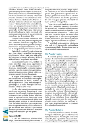 Aspectos Ambientais de uma Refinaria e Respectivas Formas de Controle
   atmosfera. Embora tenha baixa toxicidade,                     mosquito da malária, piolhos e pragas agríco-
   apresenta perigo potencial para os seres vivos,               las. Entretanto, o uso indiscriminado mostrou
   pois está relacionado ao aumento da tempera-                  que ele pode, por seu baixo potencial de de-
   tura média da atmosfera terrestre. Isto ocorre                gradação, permanecer muitos anos no solo bem
   porque o aumento de sua concentração inten-                   como ser acumulado nos tecidos gordurosos
   sifica o chamado “efeito estufa”. O efeito es-                dos seres vivos, pois apresenta solubilidade em
   tufa é um fenômeno natural; sem ele as condi-                 meios apolares, como gordura.
   ções de vida no planeta Terra seriam difíceis,                     Como este praguicida não tem especifici-
   pois é um dos principais responsáveis pela                    dade (não é absorvido apenas por determina-
   manutenção da temperatura terrestre em níveis                 dos seres vivos), também contribui para ma-
   apropriados à vida. O problema é decorrente                   tar vários membros da cadeia alimentar e cau-
   da intensificação de tal efeito, provocada pelo               sar danos a quase toda a cadeia. O solo, a água
   aumento da concentração do gás carbônico na                   e os seres vivos são alguns dos sorvedouros
   atmosfera e não da existência dele.                           para o praguicida. A toxicidade aguda pode
        O monóxido de carbono também vai para                    ocorrer pela inalação, pela absorção pela pele
   a atmosfera, onde pode permanecer por alguns                  ou pela ingestão de sementes ou vegetais.
   dias. Entretanto é muito tóxico por ser facil-                     A toxicidade também por ser crônica, ou
   mente absorvido pela hemoglobina do sangue,                   seja, pode provir da adsorção continuada de
   prejudicando no organismo humano sua fun-                     pequenas quantidades do praguicida, que se
   ção de transportar oxigênio a todas as células.               vão acumulando nos organismos.
        O dióxido de enxofre (SO2), gás irritante aos
   seres vivos vai para a atmosfera, interage com o              1.4.2 Poluição Térmica
   oxigênio e com a água e pode gerar ácido sulfú-
   rico, um dos responsáveis pela chuva ácida. O                      A chamada poluição térmica decorre da
   ácido sulfúrico é um poluente secundário.                     elevação da temperatura de um ambiente aci-
                                                                 ma dos níveis considerados normais, de for-
        O dióxido de nitrogênio (NO2) também vai
                                                                 ma que acarretam perturbações nesse ambien-
   para a atmosfera e nela chega a permanecer
                                                                 te. Hoje estão bem estudados os efeitos em
   por cerca de 150 anos. Seus principais sorve-
                                                                 ambientes aquáticos próximos a usinas gera-
   douros são suas interações com outras espécies
                                                                 doras de eletricidade – termelétricas e nuclea-
   químicas presentes na atmosfera, gerando po-                  res. Tais usinas retiram água destes ambientes
   luentes secundários como o ácido nítrico, ou-                 e devolvem aquecida. A operação de tais usi-
   tro dos responsáveis pela chuva ácida.                        nas acarreta diferentes tipos de perturbações,
        A fuligem (fumaça negra) é formada por                   que podem afetar a flora e a fauna. Algumas
   partículas sólidas de carbono e é um dos prin-                dessas perturbações são mecânicas, provoca-
   cipais constituintes da poeira, chamada de                    das pela própria movimentação das águas nas
   material particulado (MP). Permanece por al-                  proximidades das usinas. O arraste de sedimen-
   gum tempo no ar e seus principais sorvedou-                   tos, por exemplo, torna as águas turvas e, con-
   ros são o solo e os seres vivos.                              seqüentemente, dificulta a fotossíntese e a ali-
        Um dos principais problemas das grandes                  mentação dos seres vivos. Essa movimenta-
   metrópoles, decorrente da queima de com-                      ção também faz com que voltem, às águas, os
   bustíveis, é a dificuldade de dispersão dos po-               poluentes que, anteriormente, estavam sedi-
   luentes em certos períodos do ano, principal-                 mentados no fundo do ambiente aquático.
   mente no outono e inverno. Isto porque, nesta                 Outro tipo de perturbação é que a água fica
   época, são freqüentes os eventos conhecidos                   aquecida e, com isso, parte dos gases nela dis-
   como inversões térmicas. A inversão térmica                   solvidos, como oxigênio e gás carbônico, es-
   é um fenômeno natural em que, nas proximi-                    capa para o ar, comprometendo os processos
   dades da superfície terrestre, o ar fica mais frio do         de respiração e fotossíntese.
   que em altitudes mais elevadas, o que dificulta
   sua circulação. Em outras palavras, o ar frio não             1.4.3 Poluição Radiativa
14 sobe por ser mais denso que o ar quente.                           Há diversos materiais, naturais ou sinteti-
                                                                 zados pelo ser humano, que são radiativos, isto
    O praguicida DDT                                             é emitem radiações. As radiações conhecidas
       O DDT foi considerado, durante muito                      como alfa, beta e gama têm várias caracterís-
    tempo, como muito eficaz para combater o                     ticas , como por exemplo, o poder de penetração
 