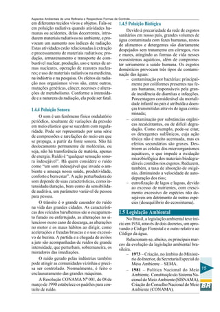 Aspectos Ambientais de uma Refinaria e Respectivas Formas de Controle
em diferentes tecidos vivos e objetos. Fala-se               1.4.5 Poluição Biológica
em poluição radiativa quando atividades hu-                       Devido à precariedade da rede de esgotos
manas ou acidentes, delas decorrentes, intro-                sanitários em nosso país, grandes volumes de
duzem materiais radiativos no ambiente, e pro-               água contaminada com fezes humanas, restos
vocam um aumento nos índices de radiação.                    de alimentos e detergentes são diariamente
Estas atividades estão relacionadas à extração               despejados sem tratamento em córregos, rios
e processamento de materiais radiativos; pro-                e mares, atingindo as formas de vida nesses
dução, armazenamento e transporte de com-                    ecossistemas aquáticos, além de comprome-
bustível nuclear, produção, uso e testes de ar-              ter seriamente a saúde humana. Os esgotos
mas nucleares, operação de reatores nuclea-                  domésticos provocam três tipos de contami-
res; e uso de materiais radiativos na medicina,              nação das águas:
na indústria e na pesquisa. Os efeitos da radia-                  – contaminação por bactérias: principal-
ção nos organismos vivos são, entre outros,                          mente por coliformes presentes nas fe-
mutações genéticas, câncer, necroses e altera-                       zes humanas, responsáveis pela gran-
ções de metabolismo. Conforme a intensida-                           de incidência de diarréias e infecções.
de e a natureza da radiação, ela pode ser fatal.                     Porcentagem considerável da mortali-
                                                                     dade infantil no país é atribuída a doen-
1.4.4 Poluição Sonora                                                ças transmitidas através de água conta-
                                                                     minada;
     O som é um fenômeno físico ondulatório
periódico, resultante de variações da pressão                     – contaminação por substâncias orgâni-
em meio elástico que se sucedem com regula-                          cas recalcitrantes, ou de difícil degra-
ridade. Pode ser representado por uma série                          dação. Como exemplo, pode-se citar,
                                                                     os detergentes sulfônicos, cuja ação
de compressões e rarefações do meio em que
                                                                     tóxica não é muito acentuada, mas os
se propaga, a partir da fonte sonora. Não há
                                                                     efeitos secundários são graves. Des-
deslocamento permanente de moléculas, ou
                                                                     troem as células dos microorganismos
seja, não há transferência de matéria, apenas
                                                                     aquáticos, o que impede a oxidação
de energia. Ruído é “qualquer sensação sono-                         microbiológica dos materiais biodegra-
ra indesejável”. Há quem considere o ruído                           dáveis contidos nos esgotos. Reduzem,
como “um som indesejável que invade o am-                            também, a taxa de absorção de oxigê-
biente e ameaça nossa saúde, produtividade,                          nio, diminuindo a velocidade de auto-
conforto e bem estar”. A ação perturbadora do                        depuração dos rios;
som depende de suas características, como in-                     – eutrofização de lagos e lagoas, devido
tensidade/duração, bem como da sensibilida-                          ao excesso de nutrientes, com cresci-
de auditiva, um parâmetro variável de pessoa                         mento excessivo de espécies não de-
para pessoa.                                                         sejáveis em detrimento de outras espé-
     O trânsito é o grande causador do ruído                         cies (desequilíbrio do ecossistema).
na vida das grandes cidades. As característi-
cas dos veículos barulhentos são o escapamen-                1.5 Legislação Ambiental
to furado ou enferrujado, as alterações no si-                    No Brasil, a legislação ambiental teve iní-
lencioso ou no cano de descarga, as alterações               cio em 1934, através de dois decretos, um apro-
no motor e os maus hábitos ao dirigir, como                  vando o Código Florestal e o outro relativo ao
acelerações e freadas bruscas e o uso excessi-               Código da água.
vo de buzina. A partida e a chegada de aviões                     Relacionam-se, abaixo, os principais mar-
a jato são acompanhadas de ruídos de grande                  cos da evolução da legislação ambiental bra-
intensidade, que perturbam, sobremaneira, os                 sileira.
moradores das imediações.                                         – 1973 – Criação, no âmbito do Ministé-
     O ruído gerado pelas indústrias também                           rio do Interior, da Secretaria Especial do
pode atingir as comunidades vizinhas e preci-                         Meio Ambiente – SEMA.
sa ser controlado. Normalmente, é feito o                         – 1981 – Política Nacional do Meio 15
enclausuramento das grandes máquinas.                                 Ambiente, Constituição do Sistema Na-
     A Resolução CONAMA Nº 001, de 08 de                              cional do Meio Ambiente (SISNAMA),
março de 1990 estabelece os padrões para con-                         Criação do Conselho Nacional do Meio
trole de ruído.                                                       Ambiente (CONAMA).
 