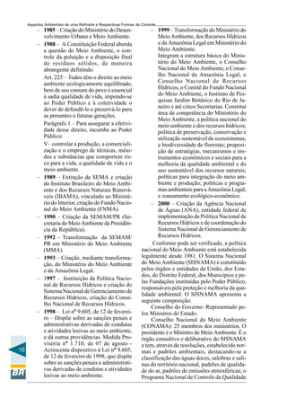 Aspectos Ambientais de uma Refinaria e Respectivas Formas de Controle
          – 1985 – Criação do Ministério do Desen-                     – 1999 – Transformação do Ministério do
            volvimento Urbano e Meio Ambiente.                            Meio Ambiente, dos Recursos Hídricos
          – 1988 – A Constituição Federal aborda                          e da Amazônia Legal em Ministério do
            a questão do Meio Ambiente, o con-                            Meio Ambiente.
            trole da poluição e a disposição final                        Integram a estrutura básica do Minis-
            de resíduos sólidos, de maneira                               tério do Meio Ambiente, o Conselho
            abrangente definindo:                                         Nacional do Meio Ambiente, o Conse-
            Art. 225 – Todos têm o direito ao meio                        lho Nacional da Amazônia Legal, o
            ambiente ecologicamente equilibrado,                          Conselho Nacional de Recursos
            bem de uso comum do povo e essencial                          Hídricos, o Comitê do Fundo Nacional
            à sadia qualidade de vida, impondo-se                         do Meio Ambiente, o Instituto de Pes-
            ao Poder Público e à coletividade o                           quisas Jardim Botânico do Rio de Ja-
            dever de defendê-lo e preservá-lo para                        neiro e até cinco Secretarias. Constitui
            as presentes e futuras gerações.                              área de competência do Ministério do
                                                                          Meio Ambiente, a política nacional do
            Parágrafo 1 – Para assegurar a efetivi-                       meio ambiente e dos recursos hídricos;
            dade desse direito, incumbe ao Poder                          política de preservação, conservação e
            Público:                                                      utilização sustentável de ecossistemas,
            V– controlar a produção, a comerciali-                        e biodiversidade de florestas; proposi-
            zação e o emprego de técnicas, méto-                          ção de estratégias, mecanismos e ins-
            dos e substâncias que comportem ris-                          trumentos econômicos e sociais para a
            co para a vida, a qualidade de vida e o                       melhoria da qualidade ambiental e do
            meio ambiente.                                                uso sustentável dos recursos naturais;
          – 1989 – Extinção da SEMA e criação                             políticas para integração do meio am-
            do Instituto Brasileiro do Meio Ambi-                         biente e produção; políticas e progra-
            ente e dos Recursos Naturais Renová-                          mas ambientais para a Amazônia Legal;
            veis (IBAMA), vinculado ao Ministé-                           e zoneamento ecológico-econômico.
            rio do Interior, criação do Fundo Nacio-                   – 2000 – Criação da Agência Nacional
            nal do Meio Ambiente (FNMA).                                  de Águas (ANA), entidade federal de
          – 1990 – Criação da SEMAM/PR (Se-                               implementação da Política Nacional de
            cretaria do Meio Ambiente da Presidên-                        Recursos Hídricos e de coordenação do
            cia da República).                                            Sistema Nacional de Gerenciamento de
          – 1992 – Transformação da SEMAM/                                Recursos Hídricos.
            PR em Ministério do Meio Ambiente                          Conforme pode ser verificado, a política
            (MMA).                                                nacional do Meio Ambiente está estabelecida
          – 1993 – Criação, mediante transforma-                  legalmente desde 1981. O Sistema Nacional
            ção, do Ministério do Meio Ambiente                   do Meio Ambiente (SISNAMA) é constituído
            e da Amazônia Legal.                                  pelos órgãos e entidades da União, dos Esta-
                                                                  dos, do Distrito Federal, dos Municípios e pe-
          – 1997 – Instituição da Política Nacio-
                                                                  las Fundações instituídas pelo Poder Público,
            nal de Recursos Hídricos e criação do
                                                                  responsáveis pela proteção e melhoria da qua-
            Sistema Nacional de Gerenciamento de
                                                                  lidade ambiental. O SISNAMA apresenta a
            Recursos Hídricos, criação do Conse-
                                                                  seguinte composição:
            lho Nacional de Recursos Hídricos.
                                                                       Conselho do Governo: Representado pe-
          – 1998 – Lei nº 9.605, de 12 de feverei-                los Ministros de Estado.
            ro – Dispõe sobre as sanções penais e                      Conselho Nacional do Meio Ambiente
            administrativas derivadas de condutas                 (CONAMA): 25 membros dos ministérios. O
            e atividades lesivas ao meio ambiente,                presidente é o Ministro de Meio Ambiente. É o
            e dá outras providências. Medida Pro-                 órgão consultivo e deliberativo do SISNAMA
            visória nº 1.710, de 07 de agosto -                   e tem, através de resoluções, estabelecido nor-
16          Acrescenta dispositivo à Lei nº 9.605,                mas e padrões ambientais, destacando-se a
            de 12 de fevereiro de 1998, que dispõe                classificação das águas doces, salobras e sali-
            sobre as sanções penais e administrati-               nas do território nacional, padrões de qualida-
            vas derivadas de condutas e atividades                de do ar, padrões de emissões atmosféricas; o
            lesivas ao meio ambiente.                             Programa Nacional de Controle da Qualidade
 