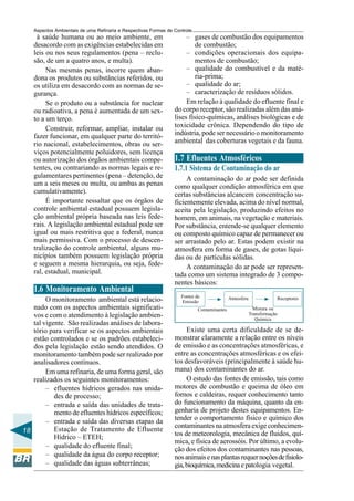 Aspectos Ambientais de uma Refinaria e Respectivas Formas de Controle
     à saúde humana ou ao meio ambiente, em                           – gases de combustão dos equipamentos
    desacordo com as exigências estabelecidas em                          de combustão;
    leis ou nos seus regulamentos (pena – reclu-                      – condições operacionais dos equipa-
    são, de um a quatro anos, e multa).                                   mentos de combustão;
         Nas mesmas penas, incorre quem aban-                         – qualidade do combustível e da maté-
    dona os produtos ou substâncias referidos, ou                         ria-prima;
    os utiliza em desacordo com as normas de se-                      – qualidade do ar;
    gurança.                                                          – caracterização de resíduos sólidos.
         Se o produto ou a substância for nuclear                     Em relação à qualidade do efluente final e
    ou radioativa, a pena é aumentada de um sex-                 do corpo receptor, são realizadas além das aná-
    to a um terço.                                               lises físico-químicas, análises biológicas e de
         Construir, reformar, ampliar, instalar ou               toxicidade crônica. Dependendo do tipo de
    fazer funcionar, em qualquer parte do territó-               indústria, pode ser necessário o monitoramento
    rio nacional, estabelecimentos, obras ou ser-                ambiental das coberturas vegetais e da fauna.
    viços potencialmente poluidores, sem licença
    ou autorização dos órgãos ambientais compe-                  1.7 Efluentes Atmosféricos
    tentes, ou contrariando as normas legais e re-               1.7.1 Sistema de Contaminação do ar
    gulamentares pertinentes (pena – detenção, de                     A contaminação do ar pode ser definida
    um a seis meses ou multa, ou ambas as penas                  como qualquer condição atmosférica em que
    cumulativamente).                                            certas substâncias alcancem concentração su-
         É importante ressaltar que os órgãos de                 ficientemente elevada, acima do nível normal,
    controle ambiental estadual possuem legisla-                 aceita pela legislação, produzindo efeitos no
    ção ambiental própria baseada nas leis fede-                 homem, em animais, na vegetação e materiais.
    rais. A legislação ambiental estadual pode ser               Por substância, entende-se qualquer elemento
    igual ou mais restritiva que a federal, nunca                ou composto químico capaz de permanecer ou
    mais permissiva. Com o processo de descen-                   ser arrastado pelo ar. Estas podem existir na
    tralização do controle ambiental, alguns mu-                 atmosfera em forma de gases, de gotas líqui-
    nicípios também possuem legislação própria                   das ou de partículas sólidas.
    e seguem a mesma hierarquia, ou seja, fede-                       A contaminação do ar pode ser represen-
    ral, estadual, municipal.                                    tada como um sistema integrado de 3 compo-
                                                                 nentes básicos:
    1.6 Monitoramento Ambiental
                                                                    Fontes de               Atmosfera               Receptores
        O monitoramento ambiental está relacio-                     Emissão
   nado com os aspectos ambientais significati-                             Contaminantes                 Mistura ou
   vos e com o atendimento à legislação ambien-                                                         Transformação
                                                                                                           Química
   tal vigente. São realizadas análises de labora-
   tório para verificar se os aspectos ambientais                     Existe uma certa dificuldade de se de-
   estão controlados e se os padrões estabeleci-                 monstrar claramente a relação entre os níveis
   dos pela legislação estão sendo atendidos. O                  de emissão e as concentrações atmosféricas, e
   monitoramento também pode ser realizado por                   entre as concentrações atmosféricas e os efei-
   analisadores contínuos.                                       tos desfavoráveis (principalmente à saúde hu-
        Em uma refinaria, de uma forma geral, são                mana) dos contaminantes do ar.
   realizados os seguintes monitoramentos:                            O estudo das fontes de emissão, tais como
        – efluentes hídricos gerados nas unida-                  motores de combustão e queima de óleo em
           des de processo;                                      fornos e caldeiras, requer conhecimento tanto
        – entrada e saída das unidades de trata-                 do funcionamento da máquina, quanto da en-
           mento de efluentes hídricos específicos;              genharia de projeto destes equipamentos. En-
        – entrada e saída das diversas etapas da                 tender o comportamento físico e químico dos
           Estação de Tratamento de Efluente                     contaminantes na atmosfera exige conhecimen-
18                                                               tos de meteorologia, mecânica de fluidos, quí-
           Hídrico – ETEH;
                                                                 mica, e física de aerossóis. Por último, a evolu-
        – qualidade do efluente final;                           ção dos efeitos dos contaminantes nas pessoas,
        – qualidade da água do corpo receptor;                   nos animais e nas plantas requer noções de fisiolo-
        – qualidade das águas subterrâneas;                      gia, bioquímica, medicina e patologia vegetal.
 