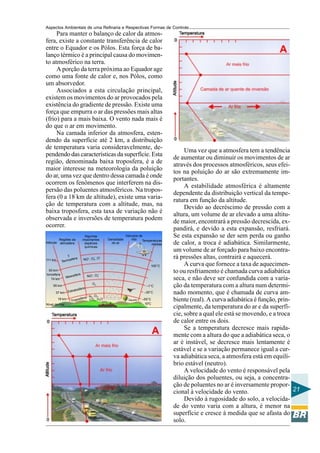 Aspectos Ambientais de uma Refinaria e Respectivas Formas de Controle
     Para manter o balanço de calor da atmos-
fera, existe a constante transferência de calor
entre o Equador e os Pólos. Esta força de ba-
lanço térmico é a principal causa do movimen-
to atmosférico na terra.
     A porção da terra próxima ao Equador age
como uma fonte de calor e, nos Pólos, como
um absorvedor.
     Associados a esta circulação principal,
existem os movimentos do ar provocados pela
existência do gradiente de pressão. Existe uma
força que empurra o ar das pressões mais altas
(frio) para a mais baixa. O vento nada mais é
do que o ar em movimento.
     Na camada inferior da atmosfera, esten-
dendo da superfície até 2 km, a distribuição
de temperatura varia consideravelmente, de-
                                                                                                  Uma vez que a atmosfera tem a tendência
pendendo das características da superfície. Esta
                                                                                             de aumentar ou diminuir os movimentos de ar
região, denominada baixa troposfera, é a de
                                                                                             através dos processos atmosféricos, seus efei-
maior interesse na meteorologia da poluição
                                                                                             tos na poluição do ar são extremamente im-
do ar, uma vez que dentro dessa camada é onde
                                                                                             portantes.
ocorrem os fenômenos que interferem na dis-
                                                                                                  A estabilidade atmosférica é altamente
persão das poluentes atmosféricos. Na tropos-
                                                                                             dependente da distribuição vertical da tempe-
fera (0 a 18 km de altitude), existe uma varia-
                                                                                             ratura em função da altitude.
ção de temperatura com a altitude, mas, na
                                                                                                  Devido ao decréscimo de pressão com a
baixa troposfera, esta taxa de variação não é
                                                                                             altura, um volume de ar elevado a uma altitu-
observada e inversões de temperatura podem
                                                                                             de maior, encontrará a pressão decrescida, ex-
ocorrer.
                                                                                             pandirá, e devido a esta expansão, resfriará.
           Regiões da
                                   Algumas
                                                       Densidade
                                                                   Veículos de
                                                                       vôo
                                                                                             Se esta expansão se der sem perda ou ganho
                                 importantes                                  Temperaturas
Altitude   atmosfera              espécies               do ar                     médias    de calor, a troca é adiabática. Similarmente,
                                  químicas
                                                                                             um volume de ar forçado para baixo encontra-
                 ⇑                                 +                                         rá pressões altas, contrairá e aquecerá.
                                 NO+, O2 , O
                                         +
                   sfera
111 km       Termo
                                                                                   100°C          A curva que fornece a taxa de aquecimen-
  93 km
Ionosfera
                                                                                             to ou resfriamento é chamada curva adiabática
                       sfera          NO+, O
                                               +
               Meso
   74 km
                                               2
                                                                                             seca, e não deve ser confundida com a varia-
                                         O3
     55 km                                                                      –1°C         ção da temperatura com a altura num determi-
                         to   sfera
       37 km       Estra                                                      –35°C          nado momento, que é chamada de curva am-
                                     N 2, O2,
                                fera CO , H2O
           18 km
                     Tropo
                           s              2
                                                                             –55°C           biente (real). A curva adiabática é função, prin-
Nível do mar                                                                  10°C
                                                                                             cipalmente, da temperatura do ar e da superfí-
                                                                                             cie, sobre a qual ele está se movendo, e a troca
                                                                                             de calor entre os dois.
                                                                                                  Se a temperatura decresce mais rapida-
                                                                                             mente com a altura do que a adiabática seca, o
                                                                                             ar é instável, se decresce mais lentamente é
                                                                                             estável e se a variação permanece igual a cur-
                                                                                             va adiabática seca, a atmosfera está em equilí-
                                                                                             brio estável (neutro).
                                                                                                  A velocidade do vento é responsável pela
                                                                                             diluição dos poluentes, ou seja, a concentra-
                                                                                             ção de poluentes no ar é inversamente propor-
                                                                                             cional à velocidade do vento.                     21
                                                                                                  Devido à rugosidade do solo, a velocida-
                                                                                             de do vento varia com a altura, é menor na
                                                                                             superfície e cresce à medida que se afasta do
                                                                                             solo.
 