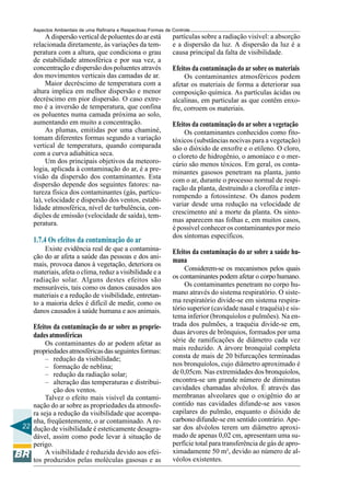 Aspectos Ambientais de uma Refinaria e Respectivas Formas de Controle
         A dispersão vertical de poluentes do ar está            partículas sobre a radiação visível: a absorção
    relacionada diretamente, às variações da tem-                e a dispersão da luz. A dispersão da luz é a
    peratura com a altura, que condiciona o grau                 causa principal da falta de visibilidade.
    de estabilidade atmosférica e por sua vez, a
    concentração e dispersão dos poluentes através               Efeitos da contaminação do ar sobre os materiais
    dos movimentos verticais das camadas de ar.                       Os contaminantes atmosféricos podem
         Maior decréscimo de temperatura com a                   afetar os materiais de forma a deteriorar sua
    altura implica em melhor dispersão e menor                   composição química. As partículas ácidas ou
    decréscimo em pior dispersão. O caso extre-                  alcalinas, em particular as que contêm enxo-
    mo é a inversão de temperatura, que confina                  fre, corroem os materiais.
    os poluentes numa camada próxima ao solo,
    aumentando em muito a concentração.                          Efeitos da contaminação do ar sobre a vegetação
         As plumas, emitidas por uma chaminé,                        Os contaminantes conhecidos como fito-
    tomam diferentes formas segundo a variação                   tóxicos (substâncias nocivas para a vegetação)
    vertical de temperatura, quando comparada                    são o dióxido de enxofre e o etileno. O cloro,
    com a curva adiabática seca.                                 o cloreto de hidrogênio, o amoníaco e o mer-
         Um dos principais objetivos da meteoro-                 cúrio são menos tóxicos. Em geral, os conta-
    logia, aplicada à contaminação do ar, é a pre-               minantes gasosos penetram na planta, junto
    visão da dispersão dos contaminantes. Esta                   com o ar, durante o processo normal de respi-
    dispersão depende dos seguintes fatores: na-
                                                                 ração da planta, destruindo a clorofila e inter-
    tureza física dos contaminantes (gás, partícu-
                                                                 rompendo a fotossíntese. Os danos podem
    la), velocidade e dispersão dos ventos, estabi-
                                                                 variar desde uma redução na velocidade de
    lidade atmosférica, nível de turbulência, con-
                                                                 crescimento até a morte da planta. Os sinto-
    dições de emissão (velocidade de saída), tem-
    peratura.                                                    mas aparecem nas folhas e, em muitos casos,
                                                                 é possível conhecer os contaminantes por meio
                                                                 dos sintomas específicos.
    1.7.4 Os efeitos da contaminação do ar
         Existe evidência real de que a contamina-               Efeitos da contaminação do ar sobre a saúde hu-
    ção do ar afeta a saúde das pessoas e dos ani-
                                                                 mana
    mais, provoca danos à vegetação, deteriora os
                                                                      Considerem-se os mecanismos pelos quais
    materiais, afeta o clima, reduz a visibilidade e a
    radiação solar. Alguns destes efeitos são                    os contaminantes podem afetar o corpo humano.
    mensuráveis, tais como os danos causados aos                      Os contaminantes penetram no corpo hu-
    materiais e a redução de visibilidade, entretan-             mano através do sistema respiratório. O siste-
    to a maioria deles é difícil de medir, como os               ma respiratório divide-se em sistema respira-
    danos causados à saúde humana e aos animais.                 tório superior (cavidade nasal e traquéia) e sis-
                                                                 tema inferior (bronquíolos e pulmões). Na en-
    Efeitos da contaminação do ar sobre as proprie-              trada dos pulmões, a traquéia divide-se em,
    dades atmosféricas                                           duas árvores de brônquios, formados por uma
        Os contaminantes do ar podem afetar as                   série de ramificações de diâmetro cada vez
   propriedades atmosféricas das seguintes formas:               mais reduzido. A árvore bronquial completa
        – redução da visibilidade;                               consta de mais de 20 bifurcações terminadas
        – formação de neblina;                                   nos bronquíolos, cujo diâmetro aproximado é
        – redução da radiação solar;                             de 0,05cm. Nas extremidades dos bronquíolos,
        – alteração das temperaturas e distribui-                encontra-se um grande número de diminutas
           ção dos ventos.                                       cavidades chamadas alvéolos. É através das
        Talvez o efeito mais visível da contami-                 membranas alveolares que o oxigênio do ar
   nação do ar sobre as propriedades da atmosfe-                 contido nas cavidades difunde-se aos vasos
   ra seja a redução da visibilidade que acompa-                 capilares do pulmão, enquanto o dióxido de
   nha, freqüentemente, o ar contaminado. A re-                  carbono difunde-se em sentido contrário. Ape-
22 dução de visibilidade é esteticamente desagra-                sar dos alvéolos terem um diâmetro aproxi-
   dável, assim como pode levar à situação de                    mado de apenas 0,02 cm, apresentam uma su-
   perigo.                                                       perfície total para transferência de gás de apro-
        A visibilidade é reduzida devido aos efei-               ximadamente 50 m², devido ao número de al-
   tos produzidos pelas moléculas gasosas e as                   véolos existentes.
 