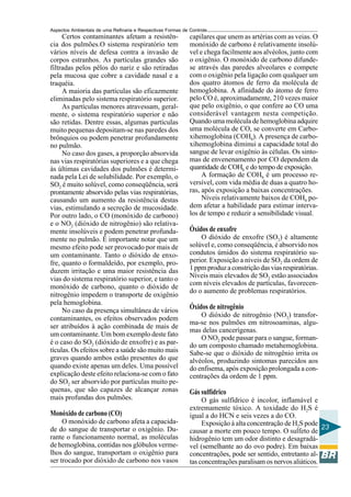 Aspectos Ambientais de uma Refinaria e Respectivas Formas de Controle
     Certos contaminantes afetam a resistên-                 capilares que unem as artérias com as veias. O
cia dos pulmões.O sistema respiratório tem                   monóxido de carbono é relativamente insolú-
vários níveis de defesa contra a invasão de                  vel e chega facilmente aos alvéolos, junto com
corpos estranhos. As partículas grandes são                  o oxigênio. O monóxido de carbono difunde-
filtradas pelos pêlos do nariz e são retiradas               se através das paredes alveolares e compete
pela mucosa que cobre a cavidade nasal e a                   com o oxigênio pela ligação com qualquer um
traquéia.                                                    dos quatro átomos de ferro da molécula de
     A maioria das partículas são eficazmente                hemoglobina. A afinidade do átomo de ferro
eliminadas pelo sistema respiratório superior.               pelo CO é, aproximadamente, 210 vezes maior
     As partículas menores atravessam, geral-                que pelo oxigênio, o que confere ao CO uma
mente, o sistema respiratório superior e não                 considerável vantagem nesta competição.
são retidas. Dentre essas, algumas partículas                Quando uma molécula de hemoglobina adquire
muito pequenas depositam-se nas paredes dos                  uma molécula de CO, se converte em Carbo-
brônquios ou podem penetrar profundamente                    xihemoglobina (COHb). A presença de carbo-
no pulmão.                                                   xihemoglobina diminui a capacidade total do
     No caso dos gases, a proporção absorvida                sangue de levar oxigênio às células. Os sinto-
nas vias respiratórias superiores e a que chega              mas de envenenamento por CO dependem da
às últimas cavidades dos pulmões é determi-                  quantidade de COHb e do tempo de exposição.
nada pela Lei de solubilidade. Por exemplo, o                     A formação de COHb é um processo re-
SO2 é muito solúvel, como conseqüência, será                 versível, com vida média de duas a quatro ho-
prontamente absorvido pelas vias respiratórias,              ras, após exposição a baixas concentrações.
causando um aumento da resistência destas                         Níveis relativamente baixos de COHb po-
vias, estimulando a secreção de mucosidade.                  dem afetar a habilidade para estimar interva-
Por outro lado, o CO (monóxido de carbono)                   los de tempo e reduzir a sensibilidade visual.
e o NO2 (dióxido de nitrogênio) são relativa-
mente insolúveis e podem penetrar profunda-                  Óxidos de enxofre
mente no pulmão. É importante notar que um                       O dióxido de enxofre (SO2) é altamente
mesmo efeito pode ser provocado por mais de                  solúvel e, como conseqüência, é absorvido nos
um contaminante. Tanto o dióxido de enxo-                    condutos úmidos do sistema respiratório su-
fre, quanto o formaldeído, por exemplo, pro-                 perior. Exposição a níveis de SO2 da ordem de
duzem irritação e uma maior resistência das                  1 ppm produz a constrição das vias respiratórias.
vias do sistema respiratório superior, e tanto o             Níveis mais elevados de SO2 estão associados
                                                             com níveis elevados de partículas, favorecen-
monóxido de carbono, quanto o dióxido de
                                                             do o aumento de problemas respiratórios.
nitrogênio impedem o transporte de oxigênio
pela hemoglobina.
     No caso da presença simultânea de vários
                                                             Óxidos de nitrogênio
                                                                 O dióxido de nitrogênio (NO2) transfor-
contaminantes, os efeitos observados podem
                                                             ma-se nos pulmões em nitrosoaminas, algu-
ser atribuídos à ação combinada de mais de
                                                             mas delas cancerígenas.
um contaminante. Um bom exemplo deste fato
                                                                 O NO2 pode passar para o sangue, forman-
é o caso do SO2 (dióxido de enxofre) e as par-               do um composto chamado metahemoglobina.
tículas. Os efeitos sobre a saúde são muito mais             Sabe-se que o dióxido de nitrogênio irrita os
graves quando ambos estão presentes do que                   alvéolos, produzindo sintomas parecidos aos
quando existe apenas um deles. Uma possível                  do enfisema, após exposição prolongada a con-
explicação deste efeito relaciona-se com o fato              centrações da ordem de 1 ppm.
do SO2 ser absorvido por partículas muito pe-
quenas, que são capazes de alcançar zonas                    Gás sulfídrico
mais profundas dos pulmões.                                       O gás sulfídrico é incolor, inflamável e
                                                             extremamente tóxico. A toxidade do H2S é
Monóxido de carbono (CO)                                     igual a do HCN e seis vezes a do CO.
     O monóxido de carbono afeta a capacida-                      Exposição à alta concentração de H2S pode
de do sangue de transportar o oxigênio. Du-                                                                   23
                                                             causar a morte em pouco tempo. O sulfeto de
rante o funcionamento normal, as moléculas                   hidrogênio tem um odor distinto e desagradá-
de hemoglobina, contidas nos glóbulos verme-                 vel (semelhante ao do ovo podre). Em baixas
lhos do sangue, transportam o oxigênio para                  concentrações, pode ser sentido, entretanto al-
ser trocado por dióxido de carbono nos vasos                 tas concentrações paralisam os nervos aliáticos.
 