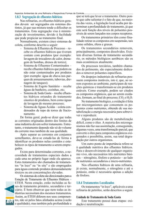 Aspectos Ambientais de uma Refinaria e Respectivas Formas de Controle
    1.8.3 Segregação de efluentes hídricos                       que se terá que levar o tratamento. Outro pon-
        Nas refinarias, os efluentes hídricos gera-              to que cabe salientar é o fato de que, na maio-
   dos devem ser segregados em sistemas dis-                     ria das vezes, a legislação local acaba por de-
   tintos, já que sua mistura tende a dificultar os              terminar a profundidade do tratamento, já que
   tratamentos. Esta segregação visa à minimi-                   este será função dos níveis de poluentes pos-
   zação de investimentos, devido à facilidade                   síveis de serem lançados nos corpos receptores.
   que pode propiciar ao tratamento final.                            Os tratamentos primários têm como fina-
        Normalmente, existem cinco sistemas de                   lidade retirar os compostos em suspensão, tais
   coleta, conforme descrito a seguir:                           como sólidos, óleos e graxas.
        – Sistema de Efluentes de Processo – re-                      Os tratamentos secundários removem,
           cebe os efluentes hídricos que tiveram                principalmente, compostos dissolvidos. Exis-
           contato com produtos (por exemplo:                    tem diversas formas de tratamento secundá-
           lavagem de trocadores de calor, drena-                rio, os métodos biológicos aeróbicos são os
           gem de bombas, drenos de torres);                     mais econômicos atualmente.
        – Sistema de Efluentes Contaminados –                         Os processos terciários, também chama-
           recebe efluentes hídricos que podem ou                dos de polimento, são especialmente dedica-
           não estar contaminados por produtos                   dos a remover poluentes específicos.
           (por exemplo: água de chuva nos par-                       Os despejos industriais de refinarias pos-
           ques de armazenamento, tubovias, dre-                 suem compostos instáveis, isto é, que, ao se-
           nagem de tanques);                                    rem expostos ao ambiente, participam de rea-
        – Sistema de Esgoto Sanitário – recebe                   ções químicas e transformam-se em produtos
           águas de banheiro, cozinhas, etc;                     estáveis. Como exemplo, podem ser citados
        – Sistema de Soda Gasta – recebe efluen-                 os compostos orgânicos, que ao serem oxida-
           tes hídricos oriundos do tratamento                   dos, formam, ao final do processo, CO2 e H2O.
           cáustico de produtos, bem como águas                       No tratamento biológico, a oxidação é feita
           de lavagem do mesmo processo;                         por microrganismos que consomem os po-
        – Sistema de Águas Ácidas – coleta con-                  luentes como nutrientes, obtendo de sua me-
           densados de topo de torres de fracio-                 tabolização a energia necessária para sobrevi-
           namento.                                              ver e reproduzir.
        De forma geral, pode-se dizer que todas
                                                                      Alguns produtos são de metabolização
   as correntes originadas dentro dos limites de
                                                                 difícil, como o óleo. A maioria dos microrga-
   uma indústria devem sofrer tratamento. Entre-
                                                                 nismos não faz sua assimilação, conseguindo,
   tanto, o tratamento depende não só do volume
                                                                 algumas vezes, uma transformação parcial, que
   da corrente mas também de sua qualidade.
        Após separar as correntes em conjuntos                   converte o óleo para compostos orgânicos oxi-
   semelhantes, deve-se estudá-las de forma a                    genados e possibilita, assim, sua total degra-
   identificar os produtos nelas contidos e esta-                dação por outros organismos.
   belecer os tipos de tratamento a serem empre-                      Um outro ponto de importância refere-se
   gados.                                                        à qualidade nutritiva dos efluentes hídricos.
        Existe para determinadas correntes, a ne-                Para o desenvolvimento de qualquer organis-
   cessidade de tratamentos especiais dados a                    mo vivo, são necessários três nutrientes bási-
   cada uma no próprio lugar onde ela aparece.                   cos – nitrogênio, fósforo e potássio – ao lado
   Estes tratamentos são chamados de tratamen-                   de nutrientes secundários e micro-nutrientes.
   tos “in loco” ou “in situ” e são empregados                        Nos efluentes hídricos de uma refinaria,
   para águas contendo produtos demasiadamente                   já existe, normalmente, o nitrogênio e até o
   tóxicos ou em concentrações elevadas.                         potássio, então é necessária apenas a adição
        Os sistemas de coleta são direcionados para a            de fósforo.
   Estação de Tratamento de Efluentes Hídricos –
   ETEH. Nesta estação, estão incluídas as fa-                   1.8.4 Tratamentos Localizados
   ses de tratamento primário, secundário e ter-                      Os tratamentos “in loco”, aplicáveis a uma
26 ciário. É bom observar que nem todas as in-                   refinaria de petróleo, serão descritos a seguir.
   dústrias necessitam dos mesmos tratamentos.
   Assim, as ETEH diferem nos seus componen-                     Unidade de Tratamento de Soda Gasta
   tes, não só pelos fatos alinhados acima (vazão                    Este tratamento possui duas etapas: oxi-
   e qualidade), mas também pela profundidade a                  dação e neutralização.
 