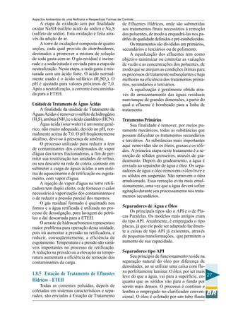 Aspectos Ambientais de uma Refinaria e Respectivas Formas de Controle
    A etapa de oxidação tem por finalidade                   de Efluentes Hídricos, onde são submetidas
oxidar NaSH (sulfeto ácido de sódio) e Na2S                  aos tratamentos finais necessários à remoção
(sulfeto de sódio). Esta oxidação é feita atra-              dos poluentes, de modo a enquadrá-las nos pa-
vés da adição de ar.                                         drões de qualidade definidos e pré-estabelecidos.
    A torre de oxidação é composta de quatro                      Os tratamentos são divididos em primários,
seções, cada qual provida de distribuidores,                 secundários e terciários ou de polimento.
destinados a promover a mistura de solução                        A equalização dos efluentes tem como
de soda gasta com ar. O gás residual é incine-               objetivo minimizar ou controlar as variações
rado e a soda tratada é enviada para a etapa de              de vazão e as concentrações dos poluentes, de
neutralização. Nesta etapa, a soda gasta é mis-              modo que se atinjam as condições ótimas para
turada com um ácido forte. O ácido normal-                   os processos de tratamento subseqüentes e haja
mente usado é o ácido sulfúrico (H2SO4). O                   melhoras na eficiência dos tratamentos primá-
pH é ajustado para valores próximos de 7,0.                  rios, secundários e terciários.
Após a neutralização, a corrente é encaminha-                     A equalização é geralmente obtida atra-
da para a ETEH.                                              vés do armazenamento das águas residuais
                                                             num tanque de grandes dimensões, a partir do
Unidade de Tratamento de Águas Ácidas                        qual o efluente é bombeado para a linha de
    A finalidade da unidade de Tratamento de                 tratamento.
Águas Ácidas é remover o sulfeto de hidrogênio
(H2S), amônia (NH3) e o ácido cianídrico (HCN).              Tratamentos Primários
    Água ácida (sour water) é um nome gené-                       Sua finalidade é remover, por meios pu-
rico, não muito adequado, devido ao pH, nor-                 ramente mecânicos, todas as substâncias que
malmente acima de 7,0. O pH freqüentemente                   possam dificultar os tratamentos secundários
alcalino, deve-se à presença de amônia.                      e terciários. As substâncias mais importantes
    O processo utilizado para reduzir o teor                 aqui removidas são os óleos, graxas e os sóli-
de contaminantes dos condensados de vapor                    dos. A primeira etapa neste tratamento é a re-
d'água das torres fracionadoras, a fim de per-               moção de sólidos grosseiros, através de gra-
mitir sua reutilização nas unidades de refino,               deamento. Depois do gradeamento, a água é
ou seu descarte na rede de coleta, consiste em               enviada ao separador de água e óleo. Os sepa-
submeter a carga de águas ácidas a um siste-                 radores de água e óleo removem o óleo livre e
ma de aquecimento e de retificação ou esgota-
                                                             os sólidos em suspensão. Não removem o óleo
mento, com vapor d'água.
                                                             emulsionado. Essa remoção evita mais emul-
    A injeção de vapor d'água na torre retifi-
                                                             sionamento, uma vez que a água deverá sofrer
cadora tem duplo efeito, o de fornecer o calor
necessário à vaporização dos contaminantes e                 agitação durante seu processamento nos trata-
o de reduzir a pressão parcial dos mesmos.                   mentos secundários.
    O gás residual formado é queimado nos
fornos e a água retificada é utilizada no pro-               Separadores de Água e Óleo
cesso de dessalgação, para lavagem do petró-                      Os principais tipos são o API e o de Pla-
leo e daí descartada para a ETEH.                            cas Paralelas. Os modelos mais antigos eram
    O arraste de hidrocarbonetos representa o                do tipo API. Atualmente, é empregado o tipo
maior problema para operação desta unidade,                  placas, já que ele pode ser adaptado facilmen-
pois irá aumentar a pressão na retificadora, e               te a caixas de tipo API já existentes, através
reduzir, conseqüentemente, a eficiência de                   de pequenas transformações, que permitem o
esgotamento. Temperatura e a pressão são variá-              aumento de sua capacidade.
veis importantes no processo de retificação.
A redução na pressão ou a elevação na tempe-                 Separadores tipo API
ratura aumentará a eficiência de remoção dos                     Seu princípio de funcionamento reside na
contaminantes da carga.                                      separação natural do óleo por diferença de
                                                             densidades, ao se utilizar uma caixa com flu-
                                                             xo perfeitamente laminar. O óleo, por ser mais
1.8.5 Estação de Tratamento de Efluentes                     leve do que a água, vai para a superfície, en- 27
Hídricos – ETEH                                              quanto que os sólidos vão para o fundo por
    Todas as correntes poluídas, depois de                   serem mais densos. O processo é contínuo e
coletadas em sistemas característicos e sepa-                lembra o empregado no clarificador conven-
rados, são enviadas à Estação de Tratamento                  cional. O óleo é coletado por um tubo flauta
 