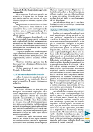 Aspectos Ambientais de uma Refinaria e Respectivas Formas de Controle
Tratamento do Óleo Recuperado nos separadores                liberando oxigênio no meio. Organismos he-
de água e óleo                                               terótrofos alimentam-se da matéria orgânica,
     Os tratamentos de óleo recuperado nos                   utilizam oxigênio para sua oxidação, obtendo
separadores de água e óleo são do tipo con-                  a energia necessária e liberando, como sub-
vencional e constam, basicamente, de: aque-                  produto desta atividade, gás carbônico neces-
cimento; injeção de diluentes; repouso e dre-                sário à fotossíntese.
nagem.                                                            A respiração aeróbica, isto é, a que é rea-
     O aquecimento reduz a viscosidade da fase               lizada em presença do oxigênio, compreende
oleosa, enfraquece o filme interfacial e, em                 a seguinte reação geral:
decorrência disso, ocorre a separação das fa-
                                                              C6 H2 O6 + CO2 ® 6 CO2 + 6 H2 O + 673 kcal
ses óleo e água. A temperatura do tanque deve
ser controlada em 80ºC, para evitar a forma-                      Implica, pois, na transformação prévia da
ção de espuma.                                               matéria orgânica em glicose, que será, por sua
     Os diluentes usados são produtos leves de               vez, “queimada”, com produção de calor útil.
baixa viscosidade (o querosene é o mais usa-                 A retirada de hidrogênio é o principal fenô-
do), cuja finalidade é reduzir a viscosidade e a             meno a ocorrer em qualquer oxidação bioló-
densidade da fase oleosa e, conseqüentemen-                  gica e, dentro desta concepção, a função do
te, aumentar a absorção dos agentes emulsifi-                oxigênio é a de “aceptor de hidrogênio”. Rea-
cantes pelo óleo, de modo a facilitar a separa-              ções semelhantes podem ser realizadas, bio-
ção das fases óleo/água.                                     logicamente , utilizando outras substâncias
     A agitação proporciona uma homogenei-                   como aceptores de hidrogênio. Neste caso, tra-
zação da mistura emulsão/diluente, isto é, fa-               ta-se, então, de respiração anaeróbica, verifi-
vorece um bom contato destes produtos e, con-                cada somente em ambiente destituído de oxi-
seqüentemente, uma boa eficiência no trata-                  gênio. Nitratos podem constituir aceptores de
mento.                                                       hidrogênio, sofrendo reações de redução a
     O repouso permite a separação final das                 nitritos; sulfatos são reduzidos a sulfetos (com
fases água/óleo, a fim de possibilitar a drena-              a conseqüente produção de odores de H2S); e
gem da água.                                                 CO2 pode ser reduzido a metano. Em presen-
     O óleo recuperado é reprocessado nas                    ça de oxigênio, entretanto, esses processos de
Unidades de Destilação.                                      respiração (também denominados fermenta-
                                                             ção), característicos de certos tipo de bactérias,
1.8.6 Tratamentos Secundários/Terciários                     não se verificam, pois o oxigênio é extrema-
     A fase do tratamento secundário e/ou ter-               mente tóxico aos chamados anaeróbios obri-
ciário é aquela em que os poluentes dissolvi-                gatórios. Já os anaeróbios facultativos dão pre-
dos e/ou específicos devem ser eliminados ou                 ferência ao oxigênio como aceptor, por ser o
reduzidos.                                                   tipo de oxidação mais completo, em que toda
                                                             a matéria orgânica é transformada em CO2,
Tratamentos Biológicos                                       com máximo aproveitamento de energia, isto
     O sistema baseia-se em dois princípios                  é, máximo rendimento térmico.
biológicos fundamentais: respiração e fotos-                      A respiração é um processo universal, pois
síntese. O primeiro constitui o processo pelo                todos os seres vivos, vegetais ou animais, des-
qual os organismos liberam, dos alimentos                    pendem energia. A obtenção de matéria orgâ-
ingeridos ou acumulados, as energias neces-                  nica realiza-se através da nutrição. Organis-
sárias às suas atividades vitais. A fotossíntese             mos heterótrofos – animais e também vege-
é o processo pelo qual, determinados organis-                tais, como fungos e grande parte das bactérias
mos conseguem sintetizar matéria orgânica,                   ingerem a matéria orgânica encontrada no
portanto acumular energia potencial, utilizan-               meio, seja por predatismo, destruindo outros
do a luz solar (ou artificial) como fonte de ener-           seres vivos, seja por saprofitismo, alimentan-
gia. A maior parte dos seres fotossintetizantes              do-se de produtos de decomposição de orga-
desprende oxigênio, no meio, como subpro-                    nismos mortos. Os seres autótrofos, vegetais
duto de sua atividade.                                       verdes e também muitas bactérias, pelo con- 29
     Estabelece-se, assim, na natureza, na at-               trário, sintetizam a matéria orgânica, aprovei-
mosfera, no interior de uma lagoa, uma espé-                 tando-se de energias dispersas, que passam a
cie de círculo vicioso, em que os organismos                 acumular na forma de moléculas de elevado
fotossintetizantes sintetizam matéria orgânica,              conteúdo de energia potencial.
 