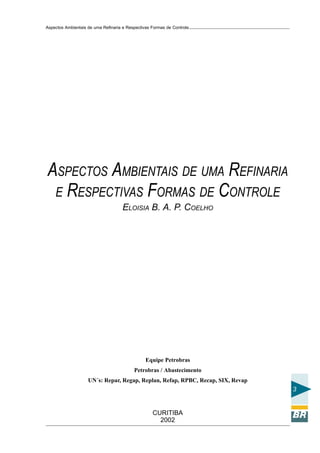 Aspectos Ambientais de uma Refinaria e Respectivas Formas de Controle




ASPECTOS AMBIENTAIS DE UMA REFINARIA
 E RESPECTIVAS FORMAS DE CONTROLE
                                     ELOISIA B. A. P. COELHO




                                                Equipe Petrobras
                                          Petrobras / Abastecimento
                    UN´s: Repar, Regap, Replan, Refap, RPBC, Recap, SIX, Revap
                                                                                 3


                                                   CURITIBA
                                                     2002
 