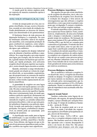 Aspectos Ambientais de uma Refinaria e Respectivas Formas de Controle
        A reação geral da síntese orgânica pode                  Processos Biológicos Anaeróbicos
    ser expressa de maneira exatamente oposta à                       São aqueles em que não existe interferên-
    da respiração:                                               cia do oxigênio da atmosfera, isto é, não exis-
                                                                 te interferência de oxigênio livre dissolvido.
    6 CO2 + 6 H2 O + 673 kcal ® C6 H12 O6 + 6 O2                 A oxidação dos despejos é feita através de
                                                                 microrganismos que não utilizam o oxigênio
        A fonte de energia pode ser a luz, nos ve-               atmosférico, e sim o que existe no próprio com-
   getais clorofilados, em que, ocorre a fotossín-               posto que vai degradar. É comum o metabolis-
   tese, ou pode ser uma reação de oxidação rea-                 mo ser feito sem utilizar oxigênio nenhum.
   lizada paralelamente ao processo de síntese,                       O método anaeróbico mais conhecido é o
   neste caso denominado-se de quimiossíntese.                   que se passa nas fossas sépticas. Estas, consti-
                                                                 tuem-se, simplesmente, de uma caixa fechada
        O fenômeno básico de todo processo de                    onde o despejo é introduzido e mantido por
   depuração biológica é a respiração. No caso                   grande tempo de residência. Há formação de
   de tratamento anaeróbio, trata-se de respira-                 gases como metano (CH4), gás sulfídrico (H2S)
   ção anaeróbia, com conseqüente produção de                    e fosfina (PH3), que devem ser ventados para
   gases combustíveis orgânicos, como subpro-                    a atmosfera ou queimados. O método não deve
   dutos. No tratamento aeróbio, os subprodutos                  ser usado como único, uma vez que não con-
   são água e gás carbônico.                                     segue fazer a purificação completa do despe-
        A matéria orgânica do despejo industrial                 jo. A tendência do método anaeróbico é trans-
   serve de alimento a bactérias aeróbicas e anae-               formar compostos químicos de cadeia orgâni-
   róbicas. Se a carga lançada a um corpo manter                 ca complexa em compostos de cadeia menor.
   uma lagoa, por exemplo, não for muito eleva-                  Não devem ser usados como processo princi-
   da, o grande número de bactérias que será for-                pal em efluentes industriais como os de refi-
   mada, por rápida produção, terá suficiente                    naria. Esses métodos são às vezes usados como
   oxigênio dissolvido para suportar sua respira-                fonte geradora de metano para ciclos térmicos
   ção e, nesta situação lagoa encontra-se aerada.               por motivos econômicos.
        Quando, entretanto a carga introduzida é
   muito grande em relação ao volume de oxigê-                   Processos Biológicos Aeróbicos
   nio dissolvido, as necessidades respiratórias,                     São os melhores e utilizam o oxigênio li-
   que são proporcionais ao consumo de matéria                   vre dissolvido, isto é, o oxigênio da atmosfera
   orgânica levam à extinção total do oxigênio                   contido no despejo. O oxigênio é introduzido
   do meio, e disto resulta o aparecimento de con-               por meios naturais ou mecânicos, para então
   dições anaeróbicas.                                           ser utilizado pelos microorganismos que le-
                                                                 vam os compostos químicos a CO2 e H2O prin-
        A quantidade de oxigênio em uma lagoa                    cipalmente. Dentre os métodos aeróbicos, al-
   não é fixa e nem está sujeita apenas a ser redu-              guns de importância mais acentuada estão des-
   zida. Há uma compensação por difusão a par-                   critos a seguir:
   tir da atmosfera, através da superfície líquida.
   Mas esta é extremamente lenta, de modo que,                   Lagoas de Aeração Natural
   embora a película superficial, diretamente em                      Também conhecidas como lagoas de es-
   contato com o ar atmosférico, esteja sempre                   tabilização, são seguras, de operação bastante
   saturada de oxigênio, as camadas subjacentes                  simples, e pouco afetadas por variações brus-
   permanecerão pobres, a não ser que uma gran-                  cas de carga. O tempo de residência é bastan-
   de turbulência fragmente essa película super-                 te alto – acima de 30 dias.
   ficial, levando suas partículas a regiões mais                     Sua fonte de oxigênio pode ser o ar at-
   profundas. Em lagoas, a turbulência é despre-                 mosférico ou ainda a atividade dos organis-
   zível, no entanto pode ser aumentada pelo                     mos aquáticos clorofilados principalmente al-
   emprego de aeradores.                                         gas, através da fotossíntese.
        A classificação mais usada, para as lagoas                    Devem ser rasas – 0,30 a 1,00 m – para
30 de estabilização, é a que reconhece três tipos                que a luz e o oxigênio atinjam a todos os seus
   fundamentais: aeróbias, anaeróbias e faculta-                 pontos. São bastante sensíveis à falta de luz,
   tivas. Estas últimas, são lagoas em que se de-                não operando com o mesmo desempenho à
   senvolvem processos anaeróbicos junto ao fun-                 noite e em locais de clima frio. São pouco
   do e aeróbios nas regiões mais superficiais.                  satisfatórias para despejos com alta carga
 