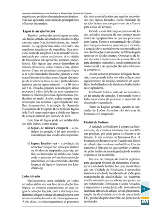 Aspectos Ambientais de uma Refinaria e Respectivas Formas de Controle
orgânica ou produtos demasiadamente tóxicos.                 são mais especializados que aqueles encontra-
Não são aplicadas como método principal para                 dos nas lagoas forçadas, como resultado do
efluentes industriais.                                       reciclo desses microorganismos do efluente
                                                             para a fase de aeração.
Lagoas de Aeração Forçada                                         Devido a esta diferença o processo de lo-
     Também conhecidas como lagoas aeradas,                  dos ativados necessita de um número muito
são bacias dotadas de aeradores mecânicos tipo               maior de equipamentos do que nos processos
cascata, superfície, borbulhadores, etc. Atual-              com lagoa. Como a concentração de sólidos
mente, os equipamentos mais utilizados são                   (microorganismos) no processo já é elevada,
aeradores mecânicos de superfície. Sua prin-                 a aeração deve normalmente ser precedida de
cipal fonte de oxigênio é o ar atmosférico in-               um clarificação ou até mesmo de filtração para
troduzido por meios mecânicos. A atividade                   remover os sólidos inertes. O processo de lo-
de fotossíntese não apresenta, portanto, impor-              dos ativados é modernamente o mais eficiente
tância. São lagoas que pouco dependem de                     para despejos industriais, sendo entretanto de
fatores climáticos, como ventos e luz, dentre                custo inicial e de operação elevados e bastan-
outros. Como os aeradores conseguem forçar                   te complexos.
o ar a profundidades bastante grandes e com                       Assim como no processo de lagoas força-
taxas bastante elevadas, essas lagoas têm tem-               das, o processo de lodos ativados utiliza como
po de residência mais baixo e profundidades                  equipamentos de aeração, aeradores de super-
maiores que as lagoas naturais – 1 a 10 dias e               fície, borbulhadores de fundo ou borbulhado-
até 3 m. Uma das grandes desvantagens desse                  res e agitadores.
processo é o fato dele deixar sem reaproveita-                    O efluente hídrico, antes de ser introduzi-
mento os microorganismos especializados pro-                 do na tanque de aeração, é misturado com o
duzidos no meio. Assim, existe sempre uma                    lodo recirculado do processo e separado do
renovação dos mesmos o que impede um me-                     decantador secundário.
lhor desempenho. A remoção da Demanda                             Tanto as Lagoas aeradas, quanto as uni-
Bioquímica de Oxigênio (DBO) nessas lagoas                   dades de Lodos Ativados são sistemas de
é de 3 a 8 vezes maior que a obtida em lagoas                biomassa em suspensão.
de aeração natural por unidade de área.
     Este tipo de lagoa pode ser subdividido
em dois outros, como segue:                                  Unidade de Biodiscos
     a) lagoas de mistura completa – a po-                        A unidade de biodiscos é composta, basi-
        tência de aeração é tal que permite a                camente, de cilindros rotativos imersos 40%
        manutenção dos sólidos em suspensão.                 nas piscinas, por onde passa o efluente a ser
                                                             tratado. É um sistema de biomassa fixa. A
                                                             biomassa se desenvolve se fixando nos discos
     b) lagoas facultativas – a potência de                  do cilindro formando-se um biofilme. O acio-
        aeração é tal que não consegue manter                namento é feito por ar, que também é utiliza-
        os sólidos em suspensão, acarreta, en-               do pelas bactérias para degradação da matéria
        tão, na deposição de sólidos no fundo                orgânica e/ou da amônia.
        onde os mesmos sofrem decomposição
                                                                  No caso de remoção de matéria orgânica,
        anaeróbica, ou são removidos durante
                                                             para qualquer sistema de tratamento é neces-
        limpeza da lagoa e dispostos em Lan-
                                                             sária a adição de fosfato. No caso da nitrifica-
        dfarming.
                                                             ção em Unidade de Biodiscos, é necessária
                                                             também a adição de bicarbonato de sódio para
Lodos Ativados                                               manutenção da alcalinidade. As bactérias
    Basicamente, uma unidade de lodos                        nitrificantes utilizam o carbono inorgânico em
ativados utiliza em sua fase de oxidação bio-                seu metabolismo. Em lagoas e Lodos Ativados,
lógica, os mesmos componentes de uma la-                     é importante a correção de pH, normalmente
                                                                                                              31
goa de aeração forçada, com a diferença fun-                 realizada através da adição de cal, para manu-
damental de que o tanque de aeração opera com                tenção da alcalinidade através da retenção do
uma concentração maior de microorganismos.                   CO2 produzido pelas bactérias no processo de
Além disto, os microorganismos aí presentes                  respiração.
 