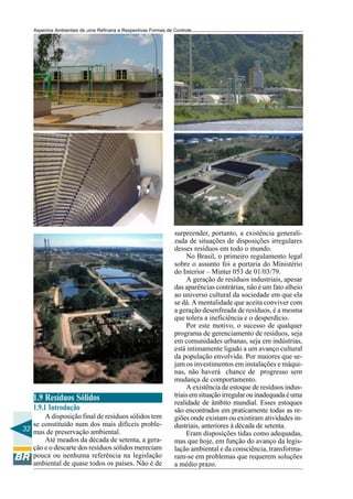 Aspectos Ambientais de uma Refinaria e Respectivas Formas de Controle




                                                                surpreender, portanto, a existência generali-
                                                                zada de situações de disposições irregulares
                                                                desses resíduos em todo o mundo.
                                                                     No Brasil, o primeiro regulamento legal
                                                                sobre o assunto foi a portaria do Ministério
                                                                do Interior – Minter 053 de 01/03/79.
                                                                     A geração de resíduos industriais, apesar
                                                                das aparências contrárias, não é um fato alheio
                                                                ao universo cultural da sociedade em que ela
                                                                se dá. A mentalidade que aceita conviver com
                                                                a geração desenfreada de resíduos, é a mesma
                                                                que tolera a ineficiência e o desperdício.
                                                                     Por este motivo, o sucesso de qualquer
                                                                programa de gerenciamento de resíduos, seja
                                                                em comunidades urbanas, seja em indústrias,
                                                                está intimamente ligado a um avanço cultural
                                                                da população envolvida. Por maiores que se-
                                                                jam os investimentos em instalações e máqui-
                                                                nas, não haverá chance de progresso sem
                                                                mudança de comportamento.
                                                                     A existência de estoque de resíduos indus-
   1.9 Resíduos Sólidos                                         triais em situação irregular ou inadequada é uma
                                                                realidade de âmbito mundial. Esses estoques
   1.9.1 Introdução                                             são encontrados em praticamente todas as re-
       A disposição final de resíduos sólidos tem               giões onde existam ou existiram atividades in-
   se constituído num dos mais difíceis proble-                 dustriais, anteriores à década de setenta.
32 mas de preservação ambiental.
                                                                     Eram disposições tidas como adequadas,
       Até meados da década de setenta, a gera-                 mas que hoje, em função do avanço da legis-
   ção e o descarte dos resíduos sólidos mereciam               lação ambiental e da consciência, transforma-
   pouca ou nenhuma referência na legislação                    ram-se em problemas que requerem soluções
   ambiental de quase todos os países. Não é de                 a médio prazo.
 