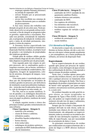 Aspectos Ambientais de uma Refinaria e Respectivas Formas de Controle
        – empregar captador flutuante (skimmer)                       Classe II (não inerte – listagem 2)
           na entrada do separador API;                               – catalisador de UFCC (unidade de cra-
        – utilizar flotador por ar pressurizado                         queamento catalítico fluido);
           após separador;                                            – isolantes térmicos sem amianto;
        – enviar óleo recolhido nos sistemas de                       – catalisador de HDT;
           resíduos diretamente para as unidades                      – lixo orgânico do refeitório;
           de processamento.
                                                                      – lixo doméstico não reciclável;
        A fase mais intensa dos trabalhos tem
   duração em geral, de um a dois anos. Neste pe-                     – lixo doméstico reciclável;
   ríodo, desenvolve-se um grande esforço moti-                       – resíduos vegetais de varrição e jardi-
   vacional, a fim de integrar ao programa todos                        nagem.
   os gerentes, supervisores e executantes. Pas-
   sado esse período, considerado de implanta-                        Classe III (inerte – listagem 3)
   ção, os programas de redução de resíduos atin-                     – resíduos de construção civil;
   gem o status de atividade permanente, inte-                        – sucata metálica.
   grados à rotina da empresa.
        A literatura técnica especializada tem                   1.9.4 Alternativas de Disposição
   apontado a tendência mundial ao tratamento e                       As descrições a seguir são, na maioria, re-
   disposição final dos resíduos, no próprio local               ferentes às borras oleosas, devido a este resí-
   de geração e em instalações de propriedades                   duo ser o de maior volume gerado anualmente
   das empresas geradoras.                                       e, em conseqüência, ser o maior problema da
        Grande parte de resíduos sólidos gerados                 refinaria, em termos de disposição final.
   numa refinaria chega até ela sob a forma de só-
   lidos dispersos no petróleo por ela processado.               Reaproveitamento
        Uma segunda parte tem origem no pró-                          Faz-se reaproveitamento de um resíduo,
   prio processo; são os catalisadores gastos e                  quando após passar por processo de separa-
   reagentes exaustos, são as borras, emulsões e                 ção simples, como drenagem da água arrasta-
   águas oleosas oriundas de condensadores, des-                 da e sedimentação de detritos, é incorporado a
   salgadoras, lavagem de equipamentos, cole-                    algum estoque de produto acabado.
   tas de amostras, drenagens de tanques, vaza-                       Neste caso, o resíduo apenas passa pelo
   mentos, etc.                                                  circuito dos resíduos oleosos, sem ser subme-
        Uma outra parte é constituída pelos resí-                tido a qualquer processo ou tratamento além
   duos que são incorporados ao inventário de                    de repouso e drenagem de fundo. Não fosse a
   resíduos gerados no processo, por deficiência                 degradação do produto original para um outro
   de instalações ou por procedimentos inadequa-                 de menor valor agregado, que quase sempre
   dos – terras das ruas levadas pelas chuvas, ven-              acontece, esse processo ocorreria, praticamen-
   to, rede de drenagem em mau estado, etc.                      te, a custo zero.
        Por fim, tem-se as sucatas metálicas, li-                     Os resíduos lançados na rede geral de es-
   xos de paradas e as embalagens descartáveis                   goto oleoso, ao serem recuperados no
   (caixas de madeira, de papelão ou plásticas,                  Separador de Água e Óleo (SAO), via de re-
   sacos de papel ou plástico, tambores de metal                 gra, não podem ser reaproveitados por apre-
   ou plásticos).                                                sentarem elevado teor de água e sedimentos,
        A relação seguinte mostra o elenco dos                   indicativo da presença de emulsão.
   principais resíduos gerados rotineiramente em                      Sempre que for evitado o lançamento de
   uma refinaria:                                                qualquer derivado na rede oleosa, serão au-
        Classe I (perigosos – listagem 1)                        mentadas suas chances de ser reaproveitado.
        – materiais com amianto;                                 Genericamente, são adequados ao reaprovei-
        – cinzas de fornos e caldeiras;                          tamento, todas as correntes ou inventários des-
        – refratários usados;                                    viados de suas destinações regulares, ou por
        – dissulfeto líquido (subproduto);                       falha de especificação, seja por necessidade
34      – borras oleosas;                                        de esvaziamento de dutos e vasos.
        – lã de rocha/vidro;                                          As principais características do resíduo
        – embalagens de produtos químicos;                       que condicionam seu reaproveitamento são: o
        – catalisador de HDT (hidrodessulfuriza-                 ponto de fulgor e o BSW (Bottom Sediment
           ção de tratamento).                                   Water) .
 