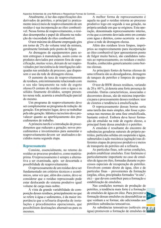 Aspectos Ambientais de uma Refinaria e Respectivas Formas de Controle
     Atualmente, à luz das especificações dos                     A melhor forma de reprocessamento é
derivados de petróleo, o principal (e pratica-               aquela na qual o resíduo retorna ao processo
mente único) meio de reaproveitamento de um                  produtivo logo em seguida à sua geração, na
resíduo é sua incorporação ao óleo combustí-                 própria unidade em que se originou. Esta ope-
vel. Nessa forma de reaproveitamento, o resí-                ração, denominada reprocessamento interno,
duo desempenha o papel de diluente na redu-                  evita que a corrente desviada entre em contato
ção da viscosidade do óleo combustível.                      com água e detritos, como ocorreria se atin-
     O teor máximo de diluente empregado gira                gisse a rede de drenagem oleosa.
em torno de 2% do volume total da mistura,                        Além dos resíduos leves limpos, impró-
geralmente limitado pelo ponto de fulgor.                    prios ao reaproveitamento para incorporação
     As drenagens de equipamentos para se-                   ao óleo combustível (por apresentarem ponto
rem entregues à manutenção, assim como os                    de fulgor muito baixo), são candidatos natu-
produtos desviados por estarem fora de espe-                 rais ao reprocessamento, os resíduos e mulsi-
cificação, muitas vezes, deixam de ser reapro-               ficados, conhecidos genericamente como bor-
veitados por inexistência de interligações ade-              ras oleosas.
quadas nas unidades de processo, que dispen-                      As principais fontes de borras oleosas de
sem o uso da rede de drenagem oleosa.                        uma refinaria são as dessalgadoras, drenagens
     O aumento da taxa de reaproveitamento                   de tanques de petróleo e limpeza de equipa-
de resíduos, está intimamente relacionado com                mentos.
o seu não lançamento na rede de esgoto                            O teor de BSW desses resíduos, variando
oleoso.O contato do resíduo com a água e os                  de 20 a 60 %, já denota uma forte presença de
sólidos finamente divididos, sempre presen-                  emulsão. Outras características, associadas e
tes nessa rede, acarreta a emulsificação parcial             decorrentes dessas, são de máxima importân-
do mesmo.                                                    cia para o processamento desses resíduos: teor
     Um programa de reaproveitamento deve                    de cloretos e tendência à emulsificação.
ser complementar ao programa de redução de                        O reprocessamento dessas borras seria
geração. Em primeiro lugar, deve-se trabalhar                uma tarefa das mais simples, não fosse a pre-
pela não geração. Idêntico raciocínio deve pre-              sença nas mesmas de uma fase emulsificada,
valecer quanto ao aperfeiçoamento dos pro-                   bastante estável. Embora deva haver forma-
cedimentos de trabalho.                                      ção de emulsão na rede de esgoto oleoso, a
     A primeira tarefa é a introdução de proce-              principal fonte dessa emulsão é o petróleo.
dimentos que reduzam a geração; novos pro-                        A emulsão é resultante do encontro de
cedimentos e investimentos para aumentar o                   substâncias geradoras naturais do próprio pe-
reaproveitamento devem ser analisados e de-                  tróleo, partículas sólidas em suspensão e água,
cididos numa segunda etapa.                                  submetidos à ação mecânica (agitação) nas di-
                                                             ferentes etapas do processo produtivo e meios
Reprocessamento                                              de transporte do petróleo até a refinaria.
     Consiste, essencialmente, no retorno do                      As partículas finas, sob certas condições,
resíduo ao processo produtivo, como matéria-                 podem estabilizar emulsões. Este fenômeno é
prima. O reprocessamento é sempre a alterna-                 particularmente importante no caso de emul-
tiva a ser examinada, após ser descartada a                  sões de água em óleo, formadas durante os pro-
possibilidade de reaproveitamento.                           cessos especiais de recuperação do petróleo.
     O reprocessamento de um resíduo deve ser                Envolvem contato direto de água, óleo e de
fundamentado em critérios técnicos e econô-                  partículas finas – provenientes da formação
micos, uma vez que, além dos custos, deve-se                 (argilas, sílica, precipitados formados “in situ”,
considerar que o resíduo reprocessado pode                   etc) – que devem contribuir para a formação e
estar deslocando do sistema produtivo igual                  estabilização de emulsões.
volume de carga mais nobre.                                       Nas condições normais de produção de
     À vista da grande variabilidade de com-                 petróleo, a tendência mais forte é a formação
posição desses resíduos, principalmente no que               de emulsões de água em óleo. Para prevenir a
se refere à água e sedimentos, é da maior im-                formação dessas emulsões ou desestabilizar as 35
portância que a refinaria disponha de insta-                 que venham a se formar, são adicionadas aos
lações e procedimentos operacionais, que                     petróleos substâncias tensoativas.
possibilitem destinações alternativas para os                     As substâncias tensoativas (solúveis em
mesmos.                                                      água) promovem a formação de emulsões de
 