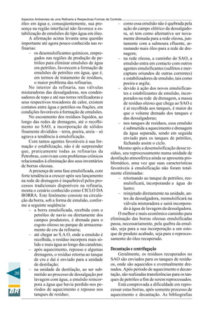 Aspectos Ambientais de uma Refinaria e Respectivas Formas de Controle
   óleo em água e, conseqüentemente, sua pre-                        – como essa emulsão não é quebrada pela
   sença na região interfacial não favorece a es-                        ação do campo elétrico da dessalgado-
   tabilização de emulsões do tipo água em óleo.                         ra, só tem como alternativa ser nova-
        A afirmação acima levanta uma questão                            mente drenada para a rede oleosa, jun-
   importante até agora pouco conhecida nas re-                          tamente com a salmoura efluente, ar-
   finarias:                                                             rastando mais óleo para a rede de dre-
        – os desemulsificantes químicos, empre-                          nagem;
           gados nas regiões de produção de pe-                      – na rede oleosa, a caminho do SAO, a
           tróleo para eliminar emulsões de água                         emulsão entra em contacto com outros
           em petróleo, favorecem a formação de                          agentes emulsificantes (sulfetos e mer-
           emulsões de petróleo em água, que é,                          captans oriundos de outras correntes)
           em termos de tratamento de resíduos,                          e estabilizadores de emulsão, tais como
           o maior problema das refinarias.                              poeira e argila;
        No interior da refinaria, nas válvulas                       – devido à ação dos novos emulsifican-
   misturadoras das dessalgadoras, nos conden-                           tes e estabilizantes de emulsão, incor-
   sadores de topo e até nas torres retificadoras e                      porados na rede de drenagem, a massa
   seus respectivos trocadores de calor, existem                         de resíduo oleoso que chega ao SAO e
   contatos entre água e petróleo ou frações, em                         é aí recolhida aos tanques, é maior do
   condições favoráveis à formação de emulsões.                          que o volume drenado dos tanques e
        No escoamento dos resíduos líquidos, ao                          das dessalgadoras;
   longo das redes de drenagens, até o recolhi-                      – nos tanques de resíduos, essa emulsão
   mento no SAO, a incorporação de sólidos                               é submetida a aquecimento e drenagem
   finamente divididos – terra, poeira, areia – só                       da água separada, sendo em seguida
   agrava a tendência à emulsificação.                                   enviado para os tanques de petróleo,
        Com tantos agentes favoráveis à sua for-                         fechando assim o ciclo.
   mação e estabilização, não é de surpreender                       Mesmo após a desemulsificação desse re-
   que, praticamente todas as refinarias da                      síduo, seu reprocessamento numa unidade de
   Petrobras, convivam com problemas crônicos                    destilação atmosférica ainda se apresenta pro-
   relacionados à eliminação dos seus inventários                blemático, uma vez que suas características
   de borras oleosas.                                            favoráveis à emulsificação não foram total-
        A presença de uma fase emulsificada, com
                                                                 mente eliminadas:
   forte tendência a crescer após seu lançamento
                                                                     – retornando ao tanque de petróleo, ree-
   na rede de drenagem é inquebrável pelos pro-
                                                                         mulsificará, incorporando a água do
   cessos tradicionais disponíveis na refinaria,
   monta o cenário conhecido como CICLO DA                               lastro;
   BORRA. Este fenômeno consiste na circula-                         – reinjetado diretamente na unidade, an-
   ção da borra, sob a forma de emulsão, confor-                         tes da dessalgadora, reemulsificará na
   me a seguinte seqüência:                                              válvula misturadora e sairá incorpora-
        – a borra emulsificada, recebida com o                           do à água de lavagem da dessalgadora.
           petróleo de navio ou diretamente dos                      O melhor e mais econômico caminho para
           campos produtores, é drenada para o                   eliminação das borras oleosas emulsificadas
           esgoto oleoso no parque de armazena-                  passa, necessariamente, pela quebra da emul-
           mento de cru da refinaria;                            são, seja para a sua incorporação a um esto-
        – até chegar ao S.A.O, onde a emulsão é                  que de produto acabado, seja para o reproces-
           recolhida, o resíduo incorpora mais só-               samento do óleo recuperado.
           lido e mais água ao longo das canaletas;
        – após aquecimento, repouso e algumas                    Decantação e centrifugação
           drenagens, o resíduo retorna ao tanque                    Geralmente, os resíduos recuperados no
           de cru e daí é enviado para a unidade                 SAO são enviados para os tanques de resídu-
           de destilação;                                        os, onde são aquecidos e eventualmente dre-
        – na unidade de destilação, ao ser sub-                  nados. Após período de aquecimento e decan-
36         metido ao processo de dessalgação por                 tação, são realizadas transferências para os tan-
           lavagem com água, a emulsão reincor-                  ques de petróleo a fim de serem reprocessados.
           pora a água que havia perdido nos pe-                     Está comprovada a dificuldade em repro-
           ríodos de aquecimento e repouso nos                   cessar estas borras, após somente processo de
           tanques de resíduo;                                   aquecimento e decantação. As bibliografias
 