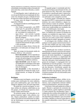 Aspectos Ambientais de uma Refinaria e Respectivas Formas de Controle
consultadas recomendam ainda a execução de                        O segundo grupo é constituído pela bor-
uma outra fase, como mais eficiente, a centri-               ras oleosas de baixa concentração de óleo, em
fugação.                                                     geral menos de 20%. Para estes, nem sempre
     A centrifugação, tanto é aplicada aos ca-               é econômica a purificação para o reprocessa-
sos em que há interesse na recuperação do óleo,              mento ou reaproveitamento, cabendo melhor
como nas situações em que a redução do teor                  sua utilização como energético auxiliar.
de água do resíduo facilitará sua incineração.                    O terceiro grupo é formado por catalisa-
     A carga, antes de chegar à centrífuga, é                dor gasto de UFCC e outros possíveis resíduos
aquecida e filtrada.                                         minerais, tais como refratários e alguns iso-
     A carga processada na centrífuga gera três              lantes térmicos isentos de amianto. Algumas
correntes diferentes:                                        alternativas de reciclagem desses resíduos de-
     – óleo limpo (recuperado), com BSW                      verão estar condicionadas aos resultados dos
        menor que 1%, que pode ser reproces-                 testes de solubilização e lixiviação.
        sado ou utilizado como óleo de corte                      A disposição deste último grupo de resí-
        de viscosidade de combustíveis;                      duos, via indústria de cimento ou artefatos de
     – água oleosa – esta corrente é gerada                  cimento, na condição de carga inerte, é uma
        pela água contida na carga e parte da                boa alternativa. Neste caso, o processo de des-
        água de selagem;                                     carte leva em conta a quase total e definitiva
     – borra oleosa – é uma corrente oriunda                 imobilização do resíduo, agregado ao cimento.
        da descarga pelos bicos da centrífuga,                    A reciclagem dos resíduos sólidos, de
        composta basicamente de água, sólidos                qualquer um dos grupos anteirormente descri-
        e óleo arrastado.                                    tos, por mais simples que seja, exige sempre
     As correntes de água oleosa e borras são                um mínimo de gerenciamento e instalações de
misturadas e enviadas para um tanque de de-                  apoio.
cantação.                                                         A identificação dos resíduos recicláveis,
     Após um tempo de decantação médio de                    identificação dos locais e processos de origem,
6 horas, obtêm-se três correntes:                            quantificação e caracterização dos mesmos são
     – borra decantada: a borra separada no                  aspectos de muita importância. A segregação
        tanque de decantação apresenta ainda                 dos resíduos recicláveis e a organização das
        um teor elevado de água e é enviada para             instalações para acumulação temporária tam-
        Landfarming ou indústria cerâmica;                   bém são vitais para o bom andamento do pro-
     – água decantada: parte da água é re-                   grama de reciclagem. A segregação deve ser
        circulada para a centrífuga (como água               implantada no local da geração, e isto consti-
        de selagem) e o restante vai para o sis-             tui um excelente recurso para a racionaliza-
        tema de drenagem.                                    ção dos descartes. Geralmente, quando são
     – óleo decantado: o óleo decantado é                    misturados dois ou mais resíduos, basta que
        reconduzido ao tanque de carga, ou al-               apenas um deles seja perigoso, para que toda
        ternativamente, ao tanque de resíduo                 a mistura resultante deva ser descartada como
        limpo.                                               resíduo perigoso.

Reciclagem                                                   Indústrias Cerâmicas
     Entende-se por reciclagem, o envio de um                     A reciclagem de resíduos, sólidos via in-
resíduo para reutilização em outra indústria,                dústrias cerâmicas, está limitada aos resíduos
quer como matéria-prima, quer como fonte de                  oleosos, cujos componentes minerais sólidos
energia ou, algumas vezes, até como carga inerte.            sejam de granulometria próxima da argila.
     Do ponto de vista da reciclagem, os resí-                    O descarte é feito pela adição do resíduo à
duos sólidos de refinarias subdividem-se em                  argila. Durante a operação de cozimento das
três grupos, em função das respectivas desti-                peças cerâmicas, a parte orgânica é queimada
nações citadas anteriormente.                                e a parte mineral fica incorporada à peça. A
     No primeiro grupo, são colocados os se-                 composição dos resíduos descartados deve ser
guintes materiais: papel, vidro, plástico, me-               tal que não comprometa os padrões de emis- 37
tais. Alguns catalisadores podem ser reutili-                são atmosférica da indústria e que seus produ-
zados como fonte de micronutrientes na indús-                tos (telhas, ladrilhos ou blocos) sejam aprova-
tria de fertilizantes ou para recuperação de                 dos, quando submetidos a testes físicos e quí-
metais nobres.                                               micos.
 