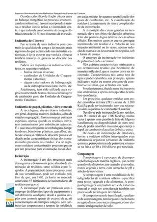 Aspectos Ambientais de uma Refinaria e Respectivas Formas de Controle
         O poder calorífico da fração oleosa entra               em cada estágio, lavagem e neutralização dos
    no balanço energético do processo, economi-                  gases de combustão, etc. A classificação do
    zando combustível. Ao ser incorporado à mas-                 resíduo é determinante do tipo e complexida-
    sa, o resíduo oleoso reduz a viscosidade des-                de da incineração.
    ta, o que redunda em economia de energia elé-                     A disposição das cinzas geradas na inci-
    trica (cerca de 30 %) nos sistemas de extrusão.              neração deve ser objeto de decisão criteriosa
                                                                 à luz das posturas legais relativas aos resíduos
    Indústria de Cimento                                         sólidos. Em muitos casos, o que se consegue
         Por se tratar de uma indústria com con-                 incinerando um resíduo é a redução do seu
    trole de qualidade da carga e do produto mais                impacto ambiental ou às vezes, apenas redu-
    rigoroso do que o praticado nas indústria ce-                ção da massa a ser descartada em seguida, sob
    râmicas, é de se esperar que venha a oferecer                a forma de cinzas.
    também maiores exigências ao descarte dos                         O emprego da incineração em indústrias
    resíduos.                                                    de petróleo é cada vez maior.
         Podem ser dispostos via indústria cimen-                     Não existem características intrínsecas a
    teira, os seguintes resíduos:                                um determinado resíduo que determine, de
         – borras oleosas diversas;                              maneira inflexível, que o mesmo deva ser in-
         – catalisador de Unidades de Craquea-                   cinerado. Características tais como teor de
            mento Catalítico;                                    água e poder calorífico, em princípio, apenas
         – alguns catalisadores de hidrogenação                  indicam o maior ou menor consumo de com-
            ou de outros processos como merox, etc.              bustível auxiliar, que se traduz em custo.
         Atualmente, tem sido utilizada para co-                      Freqüentemente, decidir entre incinerar ou
    processamento de borras oleosas e reciclagem                 não um resíduo, é apenas uma questão de aná-
    de catalisador gasto das Unidades de Craquea-                lise econômica.
    mento Catalítico.                                                 Em princípio, qualquer resíduo com po-
                                                                 der calorífico inferior (PCI) acima de 1.200
    Indústria de papel, plástico, vidro e metais                 Kcal/kg pode ser incinerado, sem que seja ne-
        A reciclagem, através dessas indústrias,                 cessária a queima de combustível auxiliar.
    em geral, dispensa maiores cuidados, além da                      Decidir-se pela incineração de um resíduo,
    simples segregação. Passa a merecer cuidados                 com PCI menor do que 1.200 Kcal/kg, muitas
    especiais, apenas quando os resíduos estive-                 vezes é apenas uma questão de falta de folga no
                                                                 Landfarming ou disponibilidade de outro resí-
    rem contaminados com substâncias químicas.
                                                                 duo, de poder calorífico mais alto, que exerça o
    É o caso mais freqüente de embalagens do tipo
                                                                 papel de combustível auxiliar de baixo custo.
    tambores, bombonas plásticas, garrafões, etc.                     Os custos de incineração de emulsões,
    Nestes casos, o critério de descarte passa a ser             borras e resíduos sólidos impregnados com
    ditado pelas características tóxicas dos conta-              substâncias orgânicas (oriundos de indústria
    minantes presentes no resíduo. Via de regra,                 química, petroquímica e de petróleo), situam-
    esses resíduos contaminados precisam passar                  se na faixa de 40 a 100 dólares por tonelada.
    por um processo para eliminação da toxidez.
                                                                 Compostagem
    Incineração                                                       Compostagem é o processo de decompo-
        A incineração é um dos processos mais                    sição biológica da matéria orgânica, que ocorre
   abrangentes e de uso mais generalizado de eli-                quando são dispostos, em camadas alternadas,
   minação de resíduos, tanto sólidos como lí-                   restos vegetais e terra, com correção de pH e
   quidos. A popularidade desse processo, sinal                  adição de nutrientes.
   da sua versatilidade, pode ser avaliada pelo                       A compostagem é uma modalidade de bi-
   fato de que, em 1983, já havia no mercado                     odegradação de resíduos sólidos específica
   americano 57 fabricantes de incineradores de                  para restos vegetais e de alimentos. A com-
   resíduos perigosos.                                           postagem gera um produto útil e de valor co-
        A incineração pode ser praticada com o                   mercial e pode ser considerada também um
38 emprego de diferentes tipos de equipamento e                  processo de reciclagem de resíduo.
   sob diferentes condições; desde a queima sim-                      O composto ou solo humificado, resultan-
   ples com controle apenas do excesso de ar, até                te da compostagem, tem larga utilização tanto
   as incinerações de múltiplos estágios, com con-               na agricultura como na jardinagem, como ele-
   trole das temperaturas e tempos de residência                 mento enriquecedor de solo.
 