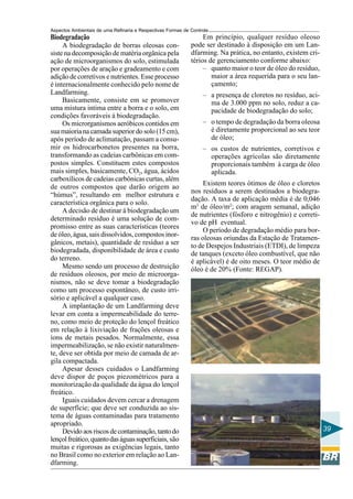Aspectos Ambientais de uma Refinaria e Respectivas Formas de Controle
Biodegradação                                                     Em princípio, qualquer resíduo oleoso
     A biodegradação de borras oleosas con-                  pode ser destinado à disposição em um Lan-
siste na decomposição de matéria orgânica pela               dfarming. Na prática, no entanto, existem cri-
ação de microorganismos do solo, estimulada                  térios de gerenciamento conforme abaixo:
por operações de aração e gradeamento e com                       – quanto maior o teor de óleo do resíduo,
adição de corretivos e nutrientes. Esse processo                     maior a área requerida para o seu lan-
é internacionalmente conhecido pelo nome de                          çamento;
Landfarming.                                                      – a presença de cloretos no resíduo, aci-
     Basicamente, consiste em se promover                           ma de 3.000 ppm no solo, reduz a ca-
uma mistura intima entre a borra e o solo, em                       pacidade de biodegradação do solo;
condições favoráveis à biodegradação.
     Os microrganismos aeróbicos contidos em                      – o tempo de degradação da borra oleosa
sua maioria na camada superior do solo (15 cm),                     é diretamente proporcional ao seu teor
após período de aclimatação, passam a consu-                        de óleo;
mir os hidrocarbonetos presentes na borra,                        – os custos de nutrientes, corretivos e
transformando as cadeias carbônicas em com-                         operações agrícolas são diretamente
postos simples. Constituem estes compostos                          proporcionais também à carga de óleo
mais simples, basicamente, CO2, água, ácidos                        aplicada.
carboxílicos de cadeias carbônicas curtas, além
de outros compostos que darão origem ao                           Existem teores ótimos de óleo e cloretos
                                                             nos resíduos a serem destinados a biodegra-
“húmus”, resultando em melhor estrutura e
                                                             dação. A taxa de aplicação média é de 0,046
característica orgânica para o solo.
                                                             m3 de óleo/m2; com aragem semanal, adição
     A decisão de destinar à biodegradação um
                                                             de nutrientes (fósforo e nitrogênio) e correti-
determinado resíduo é uma solução de com-
                                                             vo de pH eventual.
promisso entre as suas características (teores
                                                                  O período de degradação médio para bor-
de óleo, água, sais dissolvidos, compostos inor-             ras oleosas oriundas da Estação de Tratamen-
gânicos, metais), quantidade de resíduo a ser                to de Despejos Industriais (ETDI), de limpeza
biodegradada, disponibilidade de área e custo                de tanques (exceto óleo combustível, que não
do terreno.                                                  é aplicável) é de oito meses. O teor médio de
     Mesmo sendo um processo de destruição                   óleo é de 20% (Fonte: REGAP).
de resíduos oleosos, por meio de microorga-
nismos, não se deve tomar a biodegradação
como um processo espontâneo, de custo irri-
sório e aplicável a qualquer caso.
     A implantação de um Landfarming deve
levar em conta a impermeabilidade do terre-
no, como meio de proteção do lençol freático
em relação à lixiviação de frações oleosas e
íons de metais pesados. Normalmente, essa
impermeabilização, se não existir naturalmen-
te, deve ser obtida por meio de camada de ar-
gila compactada.
     Apesar desses cuidados o Landfarming
deve dispor de poços piezométricos para a
monitorização da qualidade da água do lençol
freático.
     Iguais cuidados devem cercar a drenagem
de superfície; que deve ser conduzida ao sis-
tema de águas contaminadas para tratamento
apropriado.
     Devido aos riscos de contaminação, tanto do                                                               39
lençol freático, quanto das águas superficiais, são
muitas e rigorosas as exigências legais, tanto
no Brasil como no exterior em relação ao Lan-
dfarming.
 