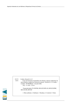 Aspectos Ambientais de uma Refinaria e Respectivas Formas de Controle




                   333.72      Coelho, Eloisia B. A. P.
                    C672          Curso de formação de operadores de refinaria: aspectos ambientais de
                               uma refinaria e respectivas formas de controle / Eloisia B. A. P. Coelho. –
                               Curitiba : PETROBRAS : UnicenP, 2002.
                                   46 p. : il. color. ; 30 cm.

                                   Financiado pelas UN: REPAR, REGAP, REPLAN, REFAP, RPBC,
                                RECAP, SIX, REVAP.
4
                                    1. Meio ambiente. 2. Refinaria. 3. Resíduos. 4. Controle. I. Título.
 