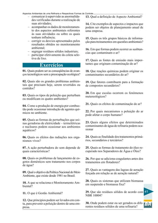 Aspectos Ambientais de uma Refinaria e Respectivas Formas de Controle
     – comunicar à supervisão as anormalida-                 13. Qual a definição de Aspecto Ambiental?
       des verificadas durante a realização de
       suas atividades;                                      14. Cite exemplos de aspectos e impactos que
     – acompanhar os dados de monitoramen-                   podem ser objetos de planejamento anual de
       to dos aspectos ambientais referentes                 uma empresa.
       às suas atividades ou sobre os quais
       tenham influência;                                    15. Quais os três grupos básicos de informa-
     – corrigir os desvios apresentados pelos                ção para treinamentos em questões ambientais?
       resultados obtidos no monitoramento
       ambiental;                                            16. Em que formas podem ocorrer as susbtan-
     – segregar resíduos sólidos industriais;                cias que contaminam o ar?
     – participar efetivamente da coleta sele-
       tiva de lixo.
                                                             17. Quais as fontes de emissão mais impor-
                                                             tantes que originam contaminação do ar?
                Exercícios
01. Quais podem ser as conseqüências de avan-                18. Que reações químicas podem originar os
ços tecnológicos sem a preocupação ecológica?                contaminantes secundários do ar?

02. Quais são os grandes problemas ambien-                   19. Que fatores contribuem para a formação
tais que precisam hoje, serem revertidos ou                  de compostos secundários?
contidos?
                                                             20. Em que escalas ocorrem os fenômenos
03. Quais os tipos de poluição que perturbam                 metereológicos?
ou modificam os quatro ambientes?
                                                             21. Quais os efeitos de contaminação do ar?
04. Como a produção de energia por combus-
tão pode ocasionar introdução de agentes quí-
micos no ambiente.                                           22. Por quais mecanismos a poluição do ar
                                                             pode afetar o corpo humano?
05. Quais as formas de perturbações que usi-
nas geradoras de eletricidade – termelétricas                23. Quais alguns efeitos que determinados
e nucleares podem ocasionar aos ambientes                    contaminantes de água de refinaria podem oca-
aquáticos?                                                   sionar

06. Quais os efeitos das radiações nos orga-                 24. Quais as finalidade dos tratamentos primá-
nismos vivos?                                                rios, secundários e terciários?

07. A ação perturbadora do som depende de                    25. Quais as formas de tratamento do óleo re-
quais características?                                       cuperado nos Separadores de Água e Óleo?

08. Quais os problemas de lançamento de es-                  26. Por que se adiciona coagulantes antes dos
gotos domésticos sem tratamento nos corpos                   tratamentos em flotadores?
de água?
                                                             27. Quais as vantagens das lagoas de aeração
09. Qual o objetivo da Política Nacional do Meio             forçada em relação as de aeração natural?
Ambiente, que existe desde 1981 no Brasil.
                                                             28. Quais os sistemas que utilizam biomassa
10. A que se relaciona o Monitoramento Am-
                                                             em suspensão e biomassa fixa?
biental?

11. O que é Gestão Ambiental?                                29. Que são resíduos sólidos de acordo com 41
                                                             NBR 10004?
12. Que principios podem ser levados em con-
ta, para prevenir a poluição dentre de uma em-               30. Onde podem estar ou ser gerados os dife-
presa.                                                       rentes resíduos sólidos de uma refinaria?
 