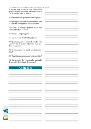 Aspectos Ambientais de uma Refinaria e Respectivas Formas de Controle
     31. O que pode ocorre ao óleo combustível
     quando nele for adicionado resíduos acima de
     2% do volume total da mistura?

     32. Onde pode ser aplicado a centrifugação?

     33. Que aspectos devem ser considerados para
     se efetuar Reciclagem de resíduos sólidos?

     34. Como a Incineração pode ser usada para
     eliminar resíduos sólidos?

     35. O que é Compostagem?

     36. Em que consiste a Biodegradação?

     37. Quais os aspectos a serem observados para
     a construção de aterros industriais para resi-
     duos perigosos?

     38. Como deve ser construído um aterro sani-
     tário?

     39. O que é cadastramento dos resíduos sólidos?

     40. Que aspectos deve contemplar a atuação
     do operador de refinaria de petróleo?


                     Anotações




42
 