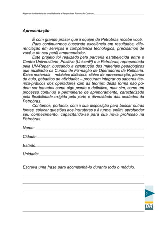 Aspectos Ambientais de uma Refinaria e Respectivas Formas de Controle




Apresentação

     É com grande prazer que a equipe da Petrobras recebe você.
     Para continuarmos buscando excelência em resultados, dife-
renciação em serviços e competência tecnológica, precisamos de
você e de seu perfil empreendedor.
     Este projeto foi realizado pela parceria estabelecida entre o
Centro Universitário Positivo (UnicenP) e a Petrobras, representada
pela UN-Repar, buscando a construção dos materiais pedagógicos
que auxiliarão os Cursos de Formação de Operadores de Refinaria.
Estes materiais – módulos didáticos, slides de apresentação, planos
de aula, gabaritos de atividades – procuram integrar os saberes téc-
nico-práticos dos operadores com as teorias; desta forma não po-
dem ser tomados como algo pronto e definitivo, mas sim, como um
processo contínuo e permanente de aprimoramento, caracterizado
pela flexibilidade exigida pelo porte e diversidade das unidades da
Petrobras.
     Contamos, portanto, com a sua disposição para buscar outras
fontes, colocar questões aos instrutores e à turma, enfim, aprofundar
seu conhecimento, capacitando-se para sua nova profissão na
Petrobras.

Nome:

Cidade:

Estado:

Unidade:


Escreva uma frase para acompanhá-lo durante todo o módulo.




                                                                        5
 