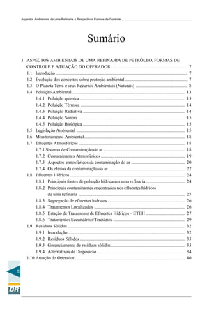 Aspectos Ambientais de uma Refinaria e Respectivas Formas de Controle




                                                        Sumário
    1 ASPECTOS AMBIENTAIS DE UMA REFINARIA DE PETRÓLEO, FORMAS DE
      CONTROLE E ATUAÇÃO DO OPERADOR .................................................................... 7
      1.1 Introdução ..................................................................................................................... 7
      1.2 Evolução dos conceitos sobre proteção ambiental........................................................ 7
      1.3 O Planeta Terra e seus Recursos Ambientais (Naturais) .............................................. 8
      1.4 Poluição Ambiental..................................................................................................... 13
           1.4.1 Poluição química .............................................................................................. 13
           1.4.2 Poluição Térmica ............................................................................................. 14
           1.4.3 Poluição Radiativa ........................................................................................... 14
           1.4.4 Poluição Sonora ............................................................................................... 15
           1.4.5 Poluição Biológica ........................................................................................... 15
      1.5 Legislação Ambiental ................................................................................................. 15
      1.6 Monitoramento Ambiental .......................................................................................... 18
      1.7 Efluentes Atmosféricos ............................................................................................... 18
           1.7.1 Sistema de Contaminação do ar ......................................................................... 18
           1.7.2 Contaminantes Atmosféricos ........................................................................... 19
           1.7.3 Aspectos atmosféricos da contaminação do ar ................................................ 20
           1.7.4 Os efeitos da contaminação do ar .................................................................... 22
      1.8 Efluentes Hídricos....................................................................................................... 24
           1.8.1 Principais fontes de poluição hídrica em uma refinaria ................................... 24
           1.8.2 Principais contaminantes encontrados nos efluentes hídricos
                  de uma refinaria ............................................................................................... 25
           1.8.3 Segregação de efluentes hídricos ..................................................................... 26
           1.8.4 Tratamentos Localizados ................................................................................. 26
           1.8.5 Estação de Tratamento de Efluentes Hídricos – ETEH ................................... 27
           1.8.6 Tratamentos Secundários/Terciários ................................................................ 29
      1.9 Resíduos Sólidos ......................................................................................................... 32
           1.9.1 Introdução ........................................................................................................ 32
           1.9.2 Resíduos Sólidos .............................................................................................. 33
           1.9.3 Gerenciamento de resíduos sólidos .................................................................. 33
           1.9.4 Alternativas de Disposição .............................................................................. 34
      1.10 Atuação do Operador .................................................................................................. 40


6
 