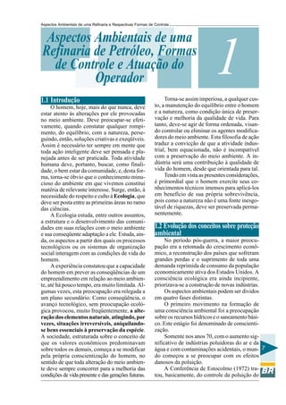 Aspectos Ambientais de uma Refinaria e Respectivas Formas de Controle



 Aspectos Ambientais de uma
Refinaria de Petróleo, Formas
  de Controle e Atuação do
          Operador
                                                                                        1
1.1 Introdução                                                    Torna-se assim imperiosa, a qualquer cus-
     O homem, hoje, mais do que nunca, deve                  to, a manutenção do equilíbrio entre o homem
estar atento às alterações por ele provocadas                e a natureza, como condição única de preser-
no meio ambiente. Deve preocupar-se efeti-                   vação e melhoria da qualidade de vida. Para
vamente, quando constatar qualquer rompi-                    tanto, deve-se agir de forma ordenada, visan-
mento, do equilíbrio, com a natureza, perse-                 do controlar ou eliminar os agentes modifica-
guindo, então, soluções criativas e exeqüíveis.              dores do meio ambiente. Esta filosofia de ação
Assim é necessário ter sempre em mente que                   traduz a convicção de que a atividade indus-
toda ação inteligente deve ser pensada e pla-                trial, bem equacionada, não é incompatível
nejada antes de ser praticada. Toda atividade                com a preservação do meio ambiente. A in-
humana deve, portanto, buscar, como finali-                  dústria será uma contribuição à qualidade de
dade, o bem estar da comunidade, e, desta for-               vida do homem, desde que orientada para tal.
ma, torna-se óbvio que o conhecimento minu-                       Tendo em vista as presentes considerações,
cioso do ambiente em que vivemos constitui                   é primordial que o homem exercite seus co-
matéria de relevante interesse. Surge, então, à              nhecimentos técnicos imensos para aplicá-los
necessidade do respeito e culto à Ecologia, que              em benefício de sua própria sobrevivência,
deve ser posta entre as primeiras áreas no ramo              pois como a natureza não é uma fonte inesgo-
das ciências.                                                tável de riquezas, deve ser preservada perma-
     A Ecologia estuda, entre outros assuntos,               nentemente.
a estrutura e o desenvolvimento das comuni-
dades em suas relações com o meio ambiente                   1.2 Evolução dos conceitos sobre proteção
e sua conseqüente adaptação a ele. Estuda, ain-              ambiental
da, os aspectos a partir dos quais os processos                   No período pós-guerra, a maior preocu-
tecnológicos ou os sistemas de organização                   pação era a retomada do crescimento econô-
social interagem com as condições de vida do                 mico, a reconstrução dos países que sofreram
homem.                                                       grandes perdas e o suprimento de toda uma
     A experiência constatou que a capacidade                demanda reprimida de consumo da população
do homem em prever as conseqüências de um                    economicamente ativa dos Estados Unidos. A
empreendimento em relação ao meio ambien-                    consciência ecológica era ainda incipiente,
te, até há pouco tempo, era muito limitada. Al-              priorizava-se a construção de novas indústrias.
gumas vezes, esta preocupação era relegada a                      Os aspectos ambientais podem ser dividos
um plano secundário. Como conseqüência, o                    em quatro fases distintas.
avanço tecnológico, sem preocupação ecoló-                        O primeiro movimento na formação de
gica provocou, muito freqüentemente, a alte-                 uma consciência ambiental foi a preocupação
ração dos elementos naturais, atingindo, por                 sobre os recursos hídricos e o saneamento bási-
vezes, situações irreversíveis, aniquilando-                 co. Este estágio foi denominado de conscienti-
se bens essenciais à preservação da espécie.                 zação.
A sociedade, estruturada sobre o conceito de                      Somente nos anos 70, com o aumento sig-
que os valores econômicos predominavam                       nificativo de indústrias poluidoras do ar e da
sobre todos os demais, começa a se modificar                 água e com contaminações acidentais, o mun- 7
pela própria conscientização do homem, no                    do começou a se preocupar com os efeitos
sentido de que toda alteração do meio ambien-                danosos da poluição.
te deve sempre concorrer para a melhoria das                      A Conferência de Estocolmo (1972) tra-
condições de vida presente e das gerações futuras.           tou, basicamente, do controle da poluição do
 