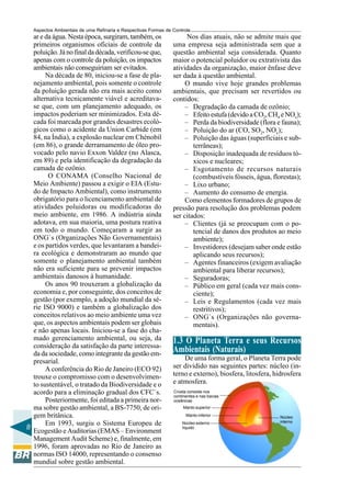 Aspectos Ambientais de uma Refinaria e Respectivas Formas de Controle
  ar e da água. Nesta época, surgiram, também, os                    Nos dias atuais, não se admite mais que
  primeiros organismos oficiais de controle da                 uma empresa seja administrada sem que a
  poluição. Já no final da década, verificou-se que,           questão ambiental seja considerada. Quanto
  apenas com o controle da poluição, os impactos               maior o potencial poluidor ou extrativista das
  ambientais não conseguiriam ser evitados.                    atividades da organização, maior ênfase deve
       Na década de 80, iniciou-se a fase de pla-              ser dada à questão ambiental.
  nejamento ambiental, pois somente o controle                      O mundo vive hoje grandes problemas
  da poluição gerada não era mais aceito como                  ambientais, que precisam ser revertidos ou
  alternativa tecnicamente viável e acreditava-                contidos:
  se que, com um planejamento adequado, os                          – Degradação da camada de ozônio;
  impactos poderiam ser minimizados. Esta dé-                       – Efeito estufa (devido a CO2, CH4 e NOx);
  cada foi marcada por grandes desastres ecoló-                     – Perda da biodiversidade (flora e fauna);
  gicos como o acidente da Union Carbide (em                        – Poluição do ar (CO, SO2, NOx);
  84, na Índia), a explosão nuclear em Chénobil                     – Poluição das águas (superficiais e sub-
  (em 86), o grande derramamento de óleo pro-                          terrâneas);
  vocado pelo navio Exxon Valdez (no Alasca,                        – Disposição inadequada de resíduos tó-
  em 89) e pela identificação da degradação da                         xicos e nucleares;
  camada de ozônio.                                                 – Esgotamento de recursos naturais
        O CONAMA (Conselho Nacional de                                 (combustíveis fósseis, água, florestas);
  Meio Ambiente) passou a exigir o EIA (Estu-                       – Lixo urbano;
  do de Impacto Ambiental), como instrumento                        – Aumento do consumo de energia.
  obrigatório para o licenciamento ambiental de                     Como elementos formadores de grupos de
  atividades poluidoras ou modificadoras do                    pressão para resolução dos problemas podem
  meio ambiente, em 1986. A indústria ainda                    ser citados:
  adotava, em sua maioria, uma postura reativa                      – Clientes (já se preocupam com o po-
  em todo o mundo. Começaram a surgir as                               tencial de danos dos produtos ao meio
  ONG`s (Organizações Não Governamentais)                              ambiente);
  e os partidos verdes, que levantaram a bandei-                    – Investidores (desejam saber onde estão
  ra ecológica e demonstraram ao mundo que                             aplicando seus recursos);
  somente o planejamento ambiental também                           – Agentes financeiros (exigem avaliação
  não era suficiente para se prevenir impactos                         ambiental para liberar recursos);
  ambientais danosos à humanidade.                                  – Seguradoras;
       Os anos 90 trouxeram a globalização da                       – Público em geral (cada vez mais cons-
  economia e, por conseguinte, dos conceitos de                        ciente);
  gestão (por exemplo, a adoção mundial da sé-                      – Leis e Regulamentos (cada vez mais
  rie ISO 9000) e também a globalização dos                            restritivos);
  conceitos relativos ao meio ambiente uma vez                      – ONG`s (Organizações não governa-
  que, os aspectos ambientais podem ser globais                        mentais).
  e não apenas locais. Iniciou-se a fase do cha-
  mado gerenciamento ambiental, ou seja, da                    1.3 O Planeta Terra e seus Recursos
  consideração da satisfação da parte interessa-
  da da sociedade, como integrante da gestão em-
                                                               Ambientais (Naturais)
  presarial.                                                       De uma forma geral, o Planeta Terra pode
       A conferência do Rio de Janeiro (ECO 92)                ser dividido nas seguintes partes: núcleo (in-
  trouxe o compromisso com o desenvolvimen-                    terno e externo), biosfera, litosfera, hidrosfera
  to sustentável, o tratado da Biodiversidade e o              e atmosfera.
  acordo para a eliminação gradual dos CFC`s.                  Crosta consiste nos
                                                               continentes e nas bacias
       Posteriormente, foi editada a primeira nor-             oceânicas
  ma sobre gestão ambiental, a BS-7750, de ori-                     Manto superior

  gem britânica.                                                     Manto inferior                    Núcleo
                                                                                                       interno
       Em 1993, surgiu o Sistema Europeu de                        Núcleo externo
8                                                                  líquido
  Ecogestão e Auditorias (EMAS – Environment
  Management Audit Scheme) e, finalmente, em
  1996, foram aprovadas no Rio de Janeiro as
  normas ISO 14000, representando o consenso
  mundial sobre gestão ambiental.
 