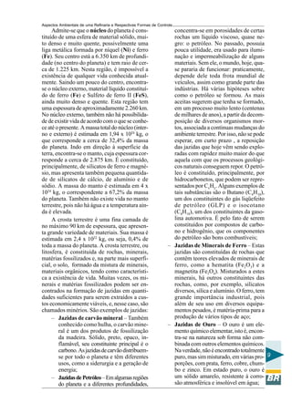 Aspectos Ambientais de uma Refinaria e Respectivas Formas de Controle
     Admite-se que o núcleo do planeta é cons-                      concentra-se em porosidades de certas
tituído de uma esfera de material sólido, mui-                      rochas um líquido viscoso, quase ne-
to denso e muito quente, possivelmente uma                          gro: o petróleo. No passado, possuia
liga metálica formada por níquel (Ni) e ferro                       pouca utilidade, era usado para ilumi-
(Fe). Seu centro está a 6.350 km de profundi-                       nação e impermeabilização de alguns
dade (no centro do planeta) e tem raio de cer-                      materiais. Sem ele, o mundo, hoje, qua-
ca de 1.225 km. Nesta região, é impossível a                        se pararia de funcionar: praticamente,
existência de qualquer vida conhecida atual-                        depende dele toda frota mundial de
mente. Saindo um pouco do centro, encontra-                         veículos, assim como grande parte das
se o núcleo externo, material líquido constituí-                    indústrias. Há várias hipóteses sobre
do de ferro (Fe) e Sulfeto de ferro II (FeS),                       como o petróleo se formou. As mais
ainda muito denso e quente. Esta região tem                         aceitas sugerem que tenha se formado,
uma espessura de aproximadamente 2.260 km.                          em um processo muito lento (centenas
No núcleo externo, também não há possibilida-                       de milhares de anos), a partir da decom-
de de existir vida de acordo com o que se conhe-                    posição de diversos organismos mor-
ce até o presente. A massa total do núcleo (inter-                  tos, associada a continuas mudanças do
no e externo) é estimada em 1,94 x 1024 kg, o                       ambiente terrestre. Por isso, não se pode
que corresponde a cerca de 32,4% da massa                           esperar, em curto prazo , a reposição
do planeta. Indo em direção à superfície da                         das jazidas que hoje vêm sendo explo-
terra, encontra-se o manto, cuja espessura cor-                     radas com rapidez muito maior do que
responde a cerca de 2.875 km. É constituído,                        aquela com que os processos geológi-
principalmente, de silicatos de ferro e magné-                      cos naturais conseguem repor. O petró-
sio, mas apresenta também pequena quantida-                         leo é constituído, principalmente, por
de de silicatos de cálcio, de alumínio e de                         hidrocarbonetos, que podem ser repre-
sódio. A massa do manto é estimada em 4 x                           sentados por CxHy. Alguns exemplos de
1024 kg, o correspondente a 67,2% da massa                          tais substâncias são o Butano (C4H10),
do planeta. Também não existe vida no manto                         um dos constituintes do gás liqüefeito
terrestre, pois não há água e a temperatura ain-                    de petróleo (GLP) e o isocotano
da é elevada.                                                       (C8H18), um dos constituintes da gaso-
     A crosta terrestre é uma fina camada de                        lina automotiva. É pelo fato de serem
no máximo 90 km de espessura, que apresen-                          constituídos por compostos de carbo-
ta grande variedade de materiais. Sua massa é                       no e hidrogênio, que os componentes
estimada em 2,4 x 1022 kg, ou seja, 0,4% de                         do petróleo são bons combustíveis;
toda a massa do planeta. A crosta terrestre, ou                   – Jazidas de Minerais de Ferro – Estas
litosfera, é constituída de rochas, minerais,                       jazidas são constituídas de rochas que
matérias fossilizados e, na parte mais superfi-                     contêm teores elevados de minerais de
cial, o solo, formado da mistura de minerais,                       ferro, como a hematita (Fe2O3) e a
materiais orgânicos, tendo como característi-                       magnetita (Fe3O4). Misturados a estes
ca a existência de vida. Muitas vezes, os mi-                       minerais, há outros constituintes das
nerais e matérias fossilizados podem ser en-                        rochas, como, por exemplo, silicatos
contrados na formação de jazidas em quanti-                         diversos, sílica e alumínio. O ferro, tem
dades suficientes para serem extraídos a cus-                       grande importância industrial, pois
tos economicamente viáveis, e, nesse caso, são                      além de seu uso em diversos equipa-
chamados minérios. São exemplos de jazidas:                         mentos pesados, é matéria-prima para a
     – Jazidas de carvão mineral – Também                           produção de vários tipos de aço;
        conhecido como hulha, o carvão mine-                      – Jazidas de Ouro – O ouro é um ele-
        ral é um dos produtos de fossilização                       mento químico elementar, isto é, encon-
        da madeira. Sólido, preto, opaco, in-                       tra-se na natureza sob forma não com-
        flamável, seu constituinte principal é o                    binada com outros elementos químicos.
        carbono. As jazidas de carvão distribuem-                   Na verdade, não é encontrado totalmente
        se por todo o planeta e têm diferentes                      puro, mas sim misturado, em várias pro- 9
        usos, como a siderurgia e a geração de                      porções, com prata, ferro, cobre, chum-
        energia;                                                    bo e zinco. Em estado puro, o ouro é
     – Jazidas de Petróleo – Em algumas regiões                     um sólido amarelo, resistente à corro-
        do planeta e a diferentes profundidades,                    são atmosférica e insolúvel em água;
 