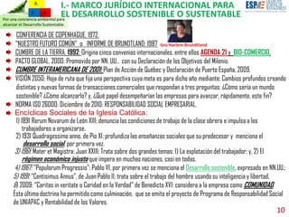 10
Por una conciencia ambiental para
alcanzar el Desarrollo Sustentable.
R.Z.
R.
I.- MARCO JURÍDICO INTERNACIONAL PARA
EL DESARROLLO SOSTENIBLE O SUSTENTABLE
CONFERENCIA DE COPENHAGUE, 1972.
“NUESTRO FUTURO COMÚN” o INFORME DE BRUNDTLAND: 1987
CUMBRE DE LA TIERRA, 1992: Origina cinco convenios internacionales, entre ellos AGENDA 21 y BIO-COMERCIO.
PACTO GLOBAL, 2000: Promovido por NN. UU., con su Declaración de los Objetivos del Milenio.
CUMBRE INTERAMERICANA DE 2001: Plan de Acción de Québec y Declaración de Puerto España, 2009.
VISIÓN 2050: Hoja de ruta que fija una perspectiva cuya meta es para dicho año mediante: Cambios profundos creando
distintas y nuevas formas de transacciones comerciales que respondan a tres preguntas: ¿Cómo sería un mundo
sostenible? ¿Cómo alcanzarlo? y, ¿Qué papel desempeñarían las empresas para avanzar, rápidamente, este fin?
NORMA ISO 26000: Diciembre de 2010: RESPONSABILIDAD SOCIAL EMPRESARIAL.
Encíclicas Sociales de la Iglesia Católica:
1) 1891 Rerum Novarum de León XIII; denuncia las condiciones de trabajo de la clase obrera e impulsa a los
trabajadores a organizarse.
2) 1931 Quadragessimo anno, de Pío XI: profundiza las enseñanzas sociales que su predecesor y menciona el
desarrollo social, por primera vez.
3) 1961: Mater et Magistra: Juan XXIII; Trata sobre dos grandes temas: 1) La explotación del trabajador; y, 2) El
régimen económico injusto que impera en muchas naciones, casi en todas.
4) 1967: "Populorum Progressio": Pablo VI, por primera vez se menciona el Desarrollo sostenible, expresado en NN.UU.;
5) 1991: “Centisimus Annus”, de Juan Pablo II; trata sobre el trabajo del hombre usando su inteligencia y libertad,
6) 2009: “Caritas in veritate o Caridad en la Verdad” de Benedicto XVI: considera a la empresa como COMUNIDAD.
Ésta última doctrina ha permitido como culminación, que se emita el proyecto de Programa de Responsabilidad Social
de UNIAPAC y Rentabilidad de los Valores.
Gro Harlem Brundtland
 
