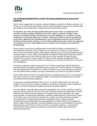 Friday, 02 de August de 2013
Ley de Responsabilidad Penal Juvenil: Una deuda pendiente de la democracia
Argentina.
Hoy en día la inseguridad y la violencia, parecen haberse convertido en hábitos comunes, con
los que ya no resulta raro encontrarse y es aún más preocupante cuando se es consiente que,
gran parte de esta problemática, es generada por menores delincuentes.
En argentina, ser menor de edad significa tener licencia para matar. La participación de
menores de edad en delitos calificados es del 70% y sigue en ascenso. Asaltos a mano
armada con resultados fatales; homicidios por un par de zapatillas, por un celular o porque
simplemente no se sentía apatía con la victima; violaciones a plena luz del día; participación
en la venta y elaboración de estupefacientes y por consiguiente el consumo de los mismos;
también el acoso escolar o bullying, el cual no tiene justificaciones socio cultural, los agresores
los cometen por que si. Todos delitos que en su mayoría son cometidos sin el mínimo de
remordimiento.
No es correcto pensar que los adolescentes involucrados en delitos no comprenden la
criminalidad de sus actos, no es lo mismo hoy, un chico de 18, de 16, de 14 que hace 20
años, cuando se sancionó nuestro código original, Decreto Ley 22.278, sancionado durante la
dictadura militar en el año 1980 y que estableció el Régimen Penal de Minoridad aún vigente,
el cual considera que no es punible el menor que no haya cumplido 16 años de edad.
Tampoco lo es el que no haya cumplido 18 años de edad, respecto de delitos de acción
privada o reprimidos con pena privativa de la libertad que no exceda de dos años, con multa o
con inhabilitación.
Si existiere imputación contra menores de 14 a 16 años, la autoridad judicial lo dispondrá
provisionalmente, procederá a internarlos para su protección "moral y material" sin importar si
han sido juzgados por la comisión de un delito. Esto lleva a que en los institutos de menores
convivan delincuentes juveniles con chicos carenciados o en situación de conflicto familiar.
Como señale anteriormente no se puede comparar un adolecente de hoy con uno de hace 20
años atrás, existe una nueva realidad del delito y la derogación del Decreto Ley 22.278 es
una deuda de la democracia argentina.
La nueva Ley de Responsabilidad Penal Juvenil, ya recibió media sanción por parte del
senado, por lo que ahora se espera que llegue a la cámara de diputados para su respectivo
análisis. La misma remplazaría el régimen penal de minoridad existente.
El nuevo régimen pretende bajar la edad de imputabilidad a los 14 años. Esta ley se aplica a
toda persona que sea menor de 18 y mayor de 14 años al momento de atribuírsele un hecho
tipificado como delito de acción pública en el Código Penal y leyes especiales, las cuales
serán alojadas en instituciones especiales. También se aplica esta ley a toda persona mayor
de 18 años a quien se le impute la comisión de un delito, si el autor lo hubiese cometido
encontrándose en la franja etaria indicada en el párrafo anterior. Además, quedan
comprendidos para la declaración de responsabilidad, los delitos dolosos con resultado de
muerte, delitos contra la libertad y contra la integridad sexual, así como también los casos de
lesiones graves, gravísimas, el robo con armas y el secuestro extorsivo. Las personas
menores de 14 años a quienes se atribuya la comisión de un delito están exentas de
responsabilidad penal.
Autora: López, Bárbara Elizabeth
 