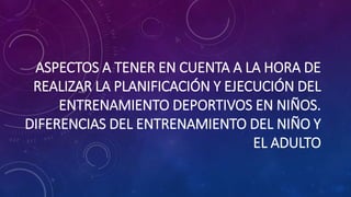 ASPECTOS A TENER EN CUENTA A LA HORA DE
REALIZAR LA PLANIFICACIÓN Y EJECUCIÓN DEL
ENTRENAMIENTO DEPORTIVOS EN NIÑOS.
DIFERENCIAS DEL ENTRENAMIENTO DEL NIÑO Y
EL ADULTO
 