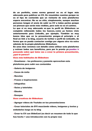 de un portfolio, como norma general no es el lugar más
adecuado para publicar un CV. En resumidas cuentas porque no
es el tipo de contenido que un visitante de esta plataforma
espera encontrar. No es su sitio, simplemente, aunque muchas
personas tengan el ansia de subir su CV a todas partes porque
así piensan que serán más visibles, pero este no es el camino.
Lo que si es muy adecuado es que tu perfil de Slideshare se
complete rellenando todos los huecos, como ya hemos visto
anteriormente para LinkedIn, por ejemplo. También es muy
buena idea que en tu presentación pongas al principio o al
final un link a tu blog, usuario de twitter o perfil de LInkedIn, de
forma que se pueda contactar contigo por alguna otra vía extra
además de la propia plataforma Slideshare.
En unos días veremos con detalle cómo utilizar esta plataforma
y extraer todos sus beneficios, pero por lo pronto ya puedes ir
pensando sobre qué tema vas a crear tu primera presentación,
¿qué te parece?
Usos más habituales de Slideshare
- Enseñanza – los profesores y ponente aprovechan esta
plataforma para subir sus contenidos
- Galería de imágenes
- Casos de éxito
- Recetas
- Frases e inspiraciones
- Infografías
- Guías y tutoriales
- Ebooks
- Ensayos
Usos creativos de Slideshare
- Agregar vídeos de Youtube en tus presentaciones
- Crear tutoriales de DYI mezclando vídeos, imágenes y textos y
embebelos luego en tu blog
- Crear tu CV con SlideCast (es decir un resumen de todo lo que
has hecho + una introducción con tu propia voz)
 