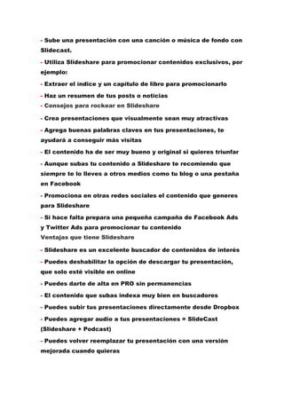 - Sube una presentación con una canción o música de fondo con
Slidecast.
- Utiliza Slideshare para promocionar contenidos exclusivos, por
ejemplo:
- Extraer el índice y un capítulo de libro para promocionarlo
- Haz un resumen de tus posts o noticias
- Consejos para rockear en Slideshare
- Crea presentaciones que visualmente sean muy atractivas
- Agrega buenas palabras claves en tus presentaciones, te
ayudará a conseguir más visitas
- El contenido ha de ser muy bueno y original si quieres triunfar
- Aunque subas tu contenido a Slideshare te recomiendo que
siempre te lo lleves a otros medios como tu blog o una pestaña
en Facebook
- Promociona en otras redes sociales el contenido que generes
para Slideshare
- Si hace falta prepara una pequeña campaña de Facebook Ads
y Twitter Ads para promocionar tu contenido
Ventajas que tiene Slideshare
- Slideshare es un excelente buscador de contenidos de interés
- Puedes deshabilitar la opción de descargar tu presentación,
que solo esté visible en online
- Puedes darte de alta en PRO sin permanencias
- El contenido que subas indexa muy bien en buscadores
- Puedes subir tus presentaciones directamente desde Dropbox
- Puedes agregar audio a tus presentaciones = SlideCast
(Slideshare + Podcast)
- Puedes volver reemplazar tu presentación con una versión
mejorada cuando quieras
 